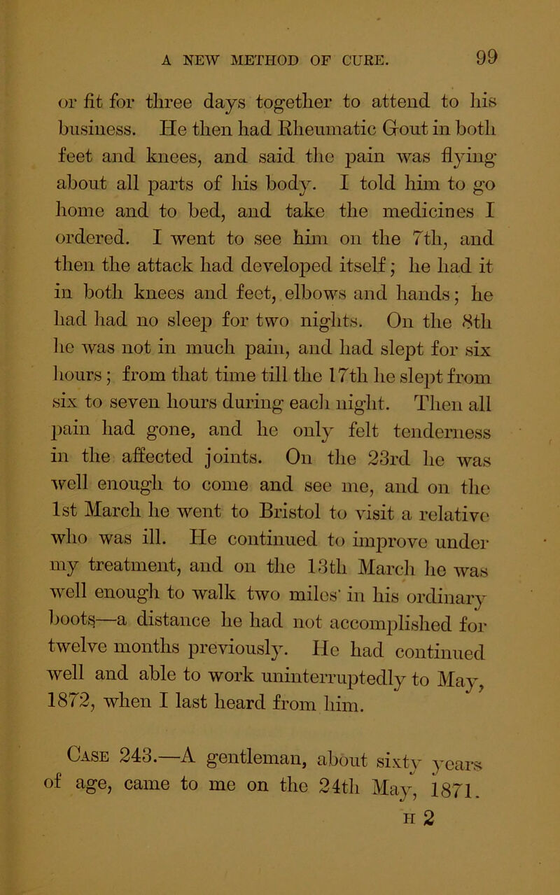 or fit for three days together to attend to his business. He then had Rheumatic Gfout in both feet and knees, and said the pain was flying about all j>arts of his body. I told him to go home and to bed, and take the medicines I ordered. I went to see him on the 7th, and then the attack had develojoed itself; he had it in both knees and feet, elbows and hands; he had had no sleejD for two nights. On the <Sth he was not in much pain, and had slept for six 1 lours; from that time till the 17th he slept from six to seven hours during each night. Then all pain had gone, and he only felt tenderness in the affected joints. On the 23rd he was ’well enough to come and see me, and on the 1st March he went to Bristol to visit a relative who was ill. He continued to iinjirove under my treatment, and on the 13th March he was well enough to walk two miles' in his ordinary boots a distance he had not accomplished for twelve months previously. He had continued well and able to work uninterruptedly to May, 1872, when I last heard from him. Case 243.—A gentleman, about sixty years of age, came to me on the 24th May, i871. h2