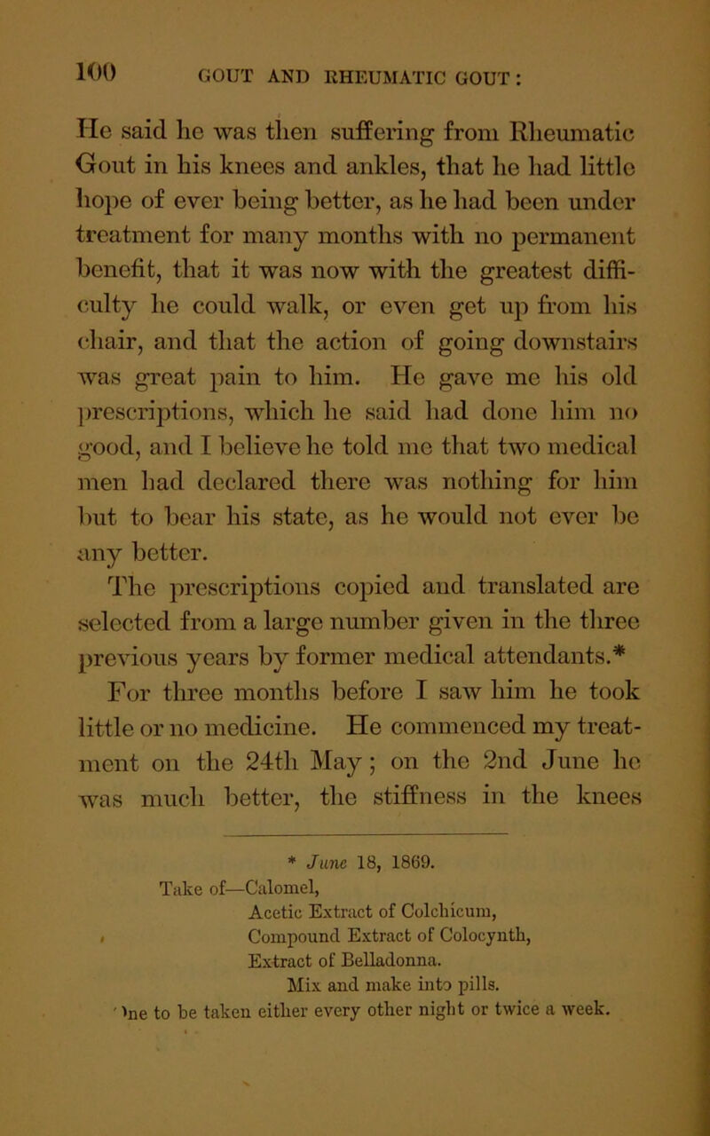 He said lie was then sufPering from Rheumatic Gout in his knees and ankles, that he had little hope of ever being better, as he had been under treatment for many months with no permanent benefit, that it was now with the greatest diffi- culty he could walk, or even get up from his chair, and that the action of going downstairs was great pain to him. He gave me his old ])rescriptions, which he said had done him no good, and I believe he told me that two medical men had declared there w^as nothing for him but to bear his state, as he would not ever be iiYvy better. The prescriptions copied and translated are selected from a large number given in the three previous years by former medical attendants.* For three months before I saw him he took little or no medicine. He commenced my treat- ment on the 24th May; on the 2nd June he was much better, the stiffness in the knees * Jane 18, 1869. Take of—Calomel, Acetic Extract of Colclncum, Compound Extract of Colocynth, Extract of Belladonna. Mix and make into pills. ' 'ne to be taken eitlier every other night or twice a week.