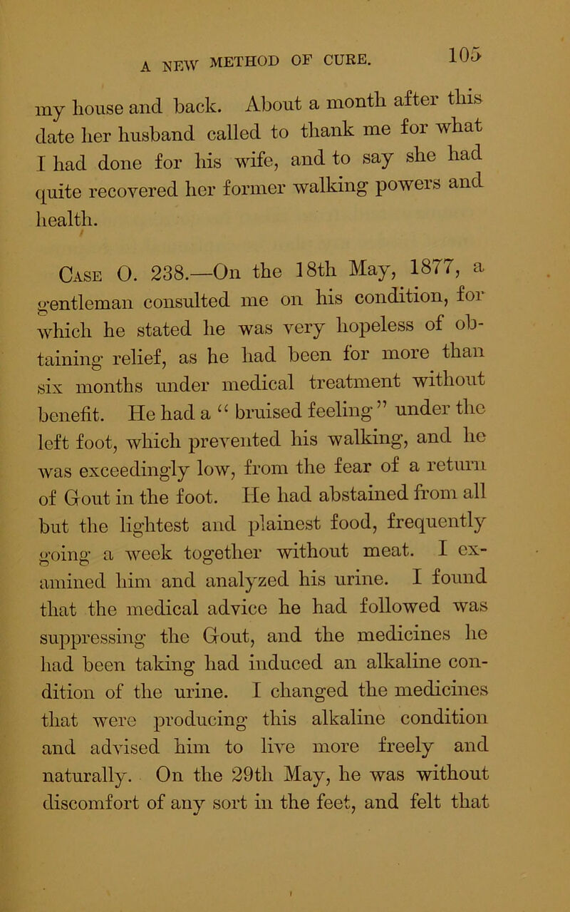 my house and back. About a month after this date her husband called to thank me for what I had done for his wife, and to say she had quite recovered her former walking powers and health. Case O. 238.—On the 18th May, 1877, a gentleman consulted me on his condition, for which he stated he was very hopeless of ob- taining relief, as he had been for more than six months under medical treatment without benefit. He had a “ bruised feeling ” under the left foot, which prevented his walking, and he Avas exceedingly low, from the fear of a return of Gout in the foot. He had abstained from all but the lightest and plainest food, frequently o-oino- a Aveek together mthout meat. I ex- amined him and analyzed his urine. I found that the medical advice he had followed was suppressing the Gout, and the medicines he had been taking had induced an alkaline con- dition of the urine. I changed the medicines that were producing this alkaline condition and advised him to live more freely and naturally. On the 29th May, he was without discomfort of any sort in the feet, and felt that