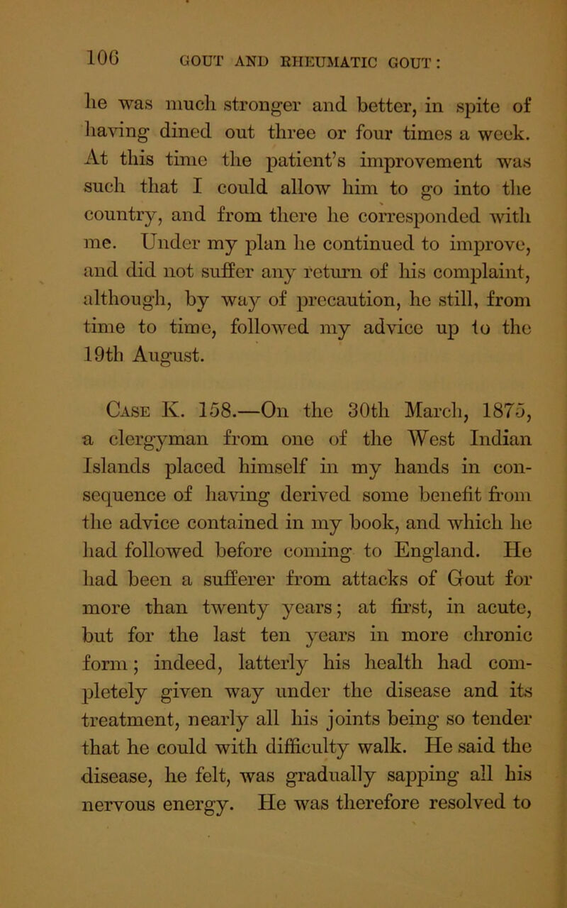 lie was much stronger and better, in spite of 1 laving dined out three or four times a week. At this time the patient’s improvement was such that I could allow him to go into the country, and from there he corresponded Avith me. Under my plan he continued to improve, and did not sufier any Tetimi of his comjDlaint, although, by way of precaution, he still, from time to time, follov’'ed my advice up to the 19th August. Case K. 158.—On the 30th March, 1875, u clergyman from one of the West Indian Islands placed himself in my hands in con- sequence of having derived some benefit fi’om the advice contained in my book, and which he had followed before coming to England. He had been a sufferer from attacks of Gout for more than twenty years; at first, in acute, but for the last ten years in more chronic form; indeed, latterly his health had com- pletely given way under the disease and its treatment, nearly all his joints being so tender that he could with difficulty walk. He said the disease, he felt, was gradually sapping all his nervous energy. He was therefore resolved to