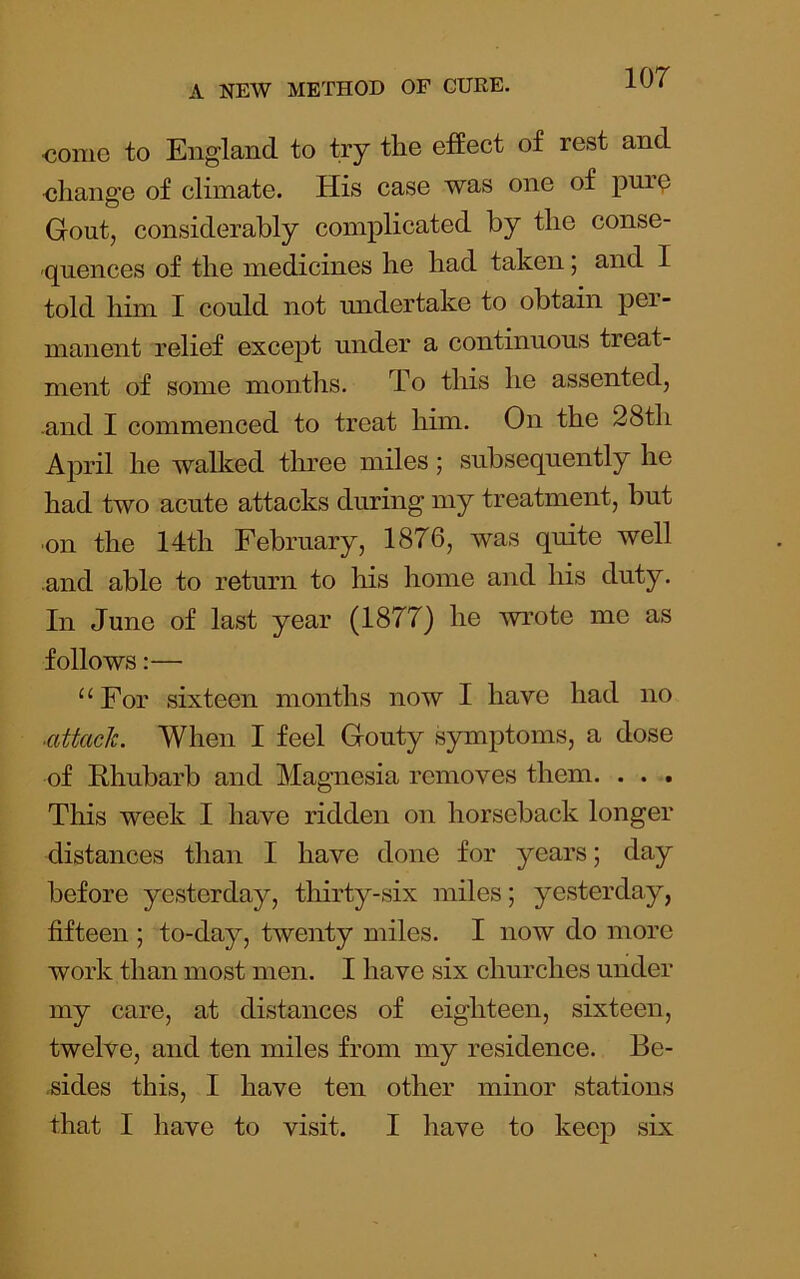 oome to England to try the effect of rest and eliange of climate. His case was one of puro Gout, considerably complicated by the conse- quences of the medicines he had taken; and I told him I could not undertake to obtain per- manent relief except under a continuous treat- ment of some months. To this he assented, and I commenced to treat him. On the 28th April he walked tln’ee miles; subsequently he had two acute attacks during my treatment, but ■on the 14th February, 1876, Avas quite well and able to return to his liome and his duty. In June of last year (1877) he wrote me as follows:— “ For sixteen months now I have had no ■aUack. When I feel Gouty symptoms, a dose of Rhubarb and Magnesia removes them. . . . This week I have ridden on horseback longer distances than I have done for years; day before yesterday, thirty-six miles; yesterday, fifteen ; to-day, twenty miles. I now do more work than most men. I have six churches under my care, at distances of eighteen, sixteen, twelve, and ten miles from my residence. Be- sides this, I have ten other minor stations that I have to visit. I have to keep six