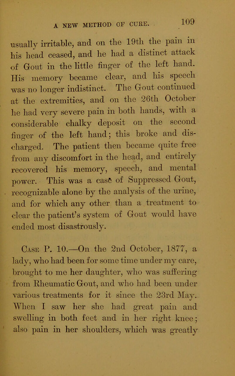 usually irritable, and on the 19tli the pain in his head ceased, and he had a distinct attack of Gout in the little finger of the left hand. His memory became clear, and his speech was no longer indistinct. The Gout continued at the extremities, and on the 26th October he had very severe pain in both hands, with a considerable chalky deposit on the second hno'er of the left hand i this broke and dis- charged. The patient then became quite free from any discomfort in the head, and entirely recovered his memory, speech, and mental power. This was a casS of Suj)pressed Gout, recognizable alone by the analysis of the urine, and for which any other than a treatment to clear the patient’s system of Gout would have ended most disastrously. Case P. 10.—On the 2nd October, 1877, a lady, who had been for some time under my care, brought to me her daughter, who was suffering from Rheumatic Gout, and who had been under various treatments for it since the 23rd May, When I saw her she had great pain and swelhng in both feet and in her right knee; also pain in her shoulders, which was greatly