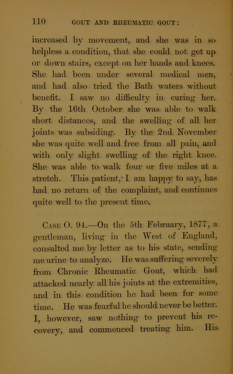 increased by movement, and slie was in so helpless a condition, that she could not get up or down stairs, except on her hands and knees. She had been under several medical men, and had also tried the Bath waters without benefit. I saw no difficulty in curing her. By the 16th October she was able to walk short distances, and the swelling of all her joints was subsiding. By the 2nd November she was quite well and free from all pain, and with only slight swelling of the right knee. She was able to walk fom' or five miles at a stretch. This patient,' I am hajjpy to say, has had no retmm of the complaint, and continues quite well to the present time. Case 0. 94.—On the 5th February, 1877, a gentleman, living in the West of England, consulted me by letter as to his state, sending me urine to analyze. He was suffering severely from Chronic Rheumatic Gout, which had attacked nearly all his joints at the extremities, and in this condition he had been for some time. He was fearful he should never be better. I, however, saw nothing to prevent his re- covery, and commenced treating hnn. His