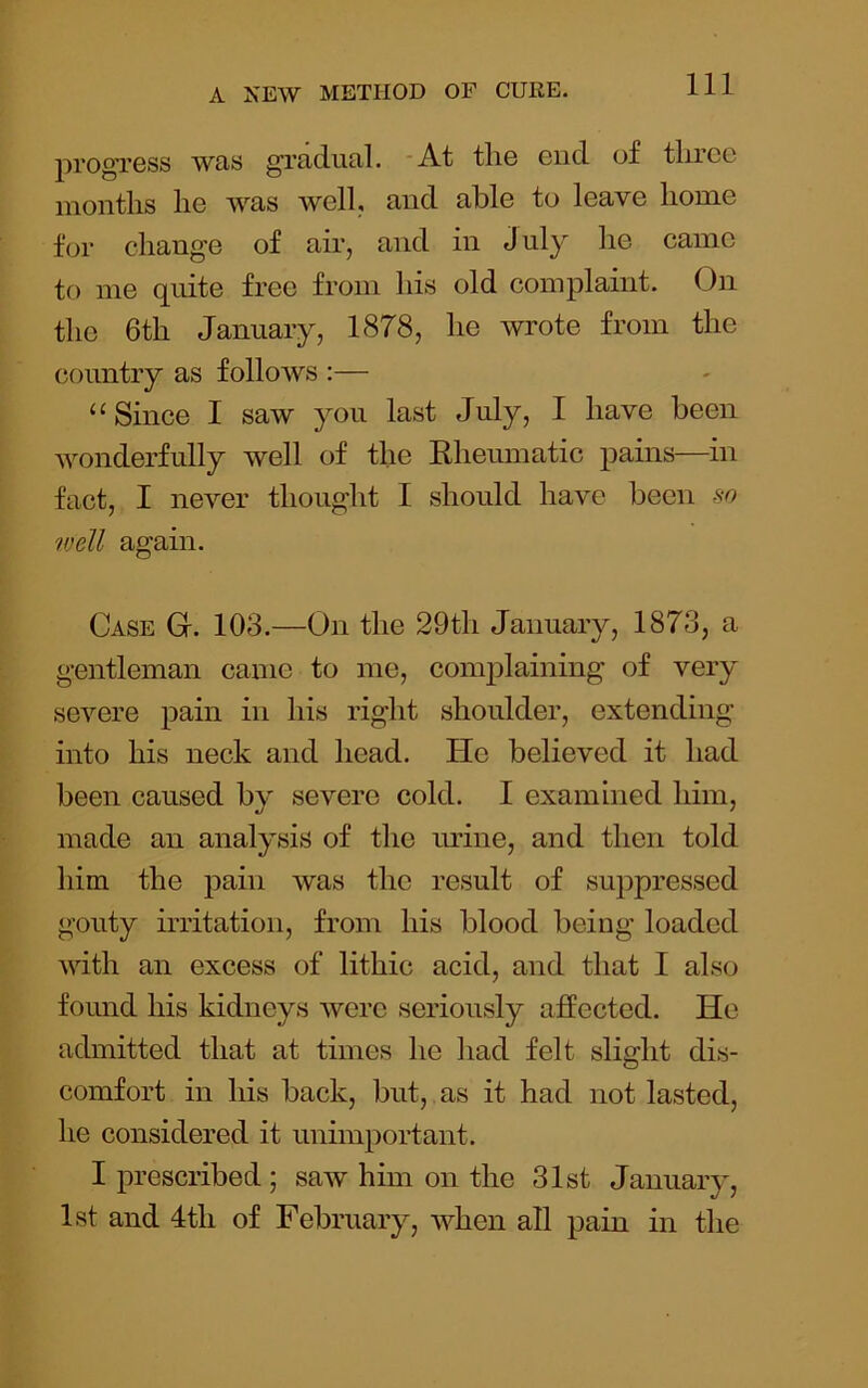 progress was gradual. ‘At the end of three months he was well, and able to leave home for change of air, and in J uly he came to me quite free from his old complaint. On the 6th January, 1878, he wrote from the country as folloAvs :— ‘‘Since I saw you last July, I have been wonderfully well of the Rheumatic pains—in fact, I never thought I should have Ijecn so well again. Case G. 103.—On the 29th January, 1873, a gentleman came to me, complaining of very severe pain in his right shoulder, extending into his neck and head. He believed it had been caused by severe cold. I examined him, made an analysis of the urine, and then told him the pain was the result of suppressed gouty irritation, from his blood being loaded with an excess of lithic acid, and that I also found his kidneys were seriously affected. He admitted that at times he had felt slight dis- comfort in his back, but, as it had not lasted, he considered it unimportant. I prescribed ; saw him on the 31st Januaiy, 1st and 4th of February, when all pain in the