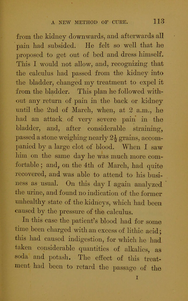 from tlie kidney downwards, and afterwards all pain had subsided. lie felt so well that he j)roposed to get out of bed and dress himself. This I would not allow, and, recognizing that the calculus had passed from the kidney into the bladder, changed my treatment to ex23cl it from the bladder. This plan he followed with- out any return of pain in the back or kidney until the 2nd of March, when, at 2 a.m., he had an attack of very severe j^ain in the bladder, and, after considerable straining, 2Dassed a stone weighing nearly 2J grains, accom- panied by a large clot of blood. When I saw him on the same day he was much more com- fortable ; and, on the 4th of March, had quite recovered, and was able to attend to his busi- ness as usual. On this day I again analyzed t]ie m’ine, and found no indication of the former unhealthy state of the kidneys, which had been caused by the j)ressin’e of the calculus. In this case the jmtient’s blood had for some time been charged with an excess of lithic acid; this had caused indigestion, for which he had taken considerable quantities of alkalies, as soda and jDotash. The effect of this treat- ment had been to retard the passage of the I