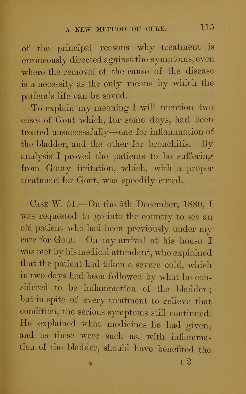 of tlie i)rinci2:>al reasons why treatment is erroneously directed against the sym2)toms, even where the removal of the cause of the disease is a necessity as the only means by which the 2)atient’s life can be saved. To exj)lain my meaning I will mention two cases of Grout which, for some days, had been treated unsuccessfully—one for inflammation of the bladder, and the other for bronchitis. By analysis I jDroved the jDatients to bo suffering from Gouty irritation, which, with a |:)ro2^cr treatment for Gout, was speedily cured. Case W. 51.—On the 5th December, 1880, I was requested to go into the country to see an old j)atient who had been previously under mv care for Gout. On • my arrival at his house I was met by his medical attendant, who exjflained that the 2>atient had taken a severe cold, which in two days had been followed by what he con- sidered to be inflammation of the bladder; but in spite of every treatment to relieve that condition, the serious syiiq^toms still continued. He exj^lained what medicines he had g’lven, and as these were such as, with inflamma- tion of the bladder, should have benefited the