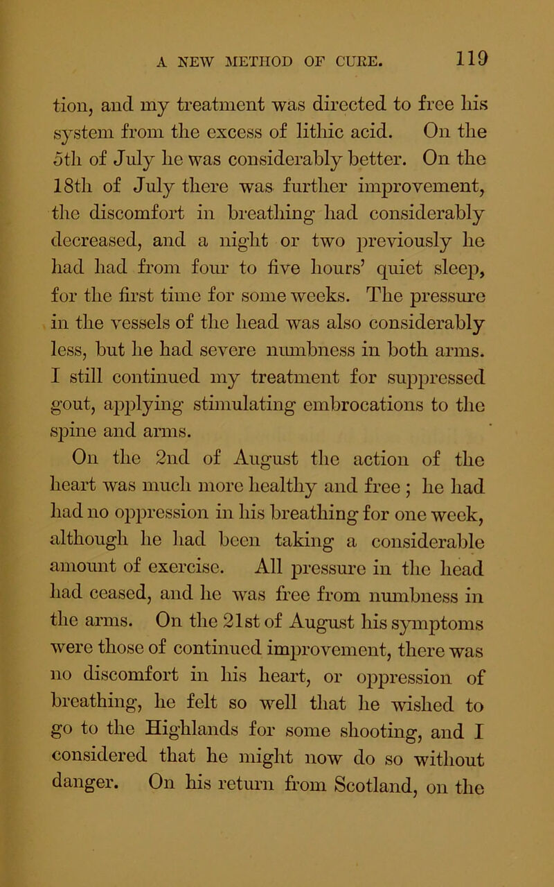 tion, and my treatment was directed to free liis system from the excess of litliic acid. On the 5th of Jidy he was considerably better. On the 18th of July there was further improvement, the discomfort in breathing had considerably decreased, and a night or two previously he had had from foim to five hours’ quiet sleej7, for the first time for some weeks. The pressure in the vessels of the head was also considerably less, but he had severe nmnbness in both arms. I still continued my treatment for sujDpressed gout, a^Dplying stimulating embrocations to the S]Dine and arms. On the 2nd of August the action of the heart was much more healthy and free ; he had had no oppression in his breathing for one week, although he had been taking a considerable amount of exercise. All pressure in the head had ceased, and he was free from numbness in the arms. On the 21st of August his symptoms were those of continued imjDrovement, there was no discomfort in his heart, or oppression of breathing, he felt so well that he wished to go to the Highlands for some shooting, and I considered that he might now do so without danger. On his return from Scotland, on the