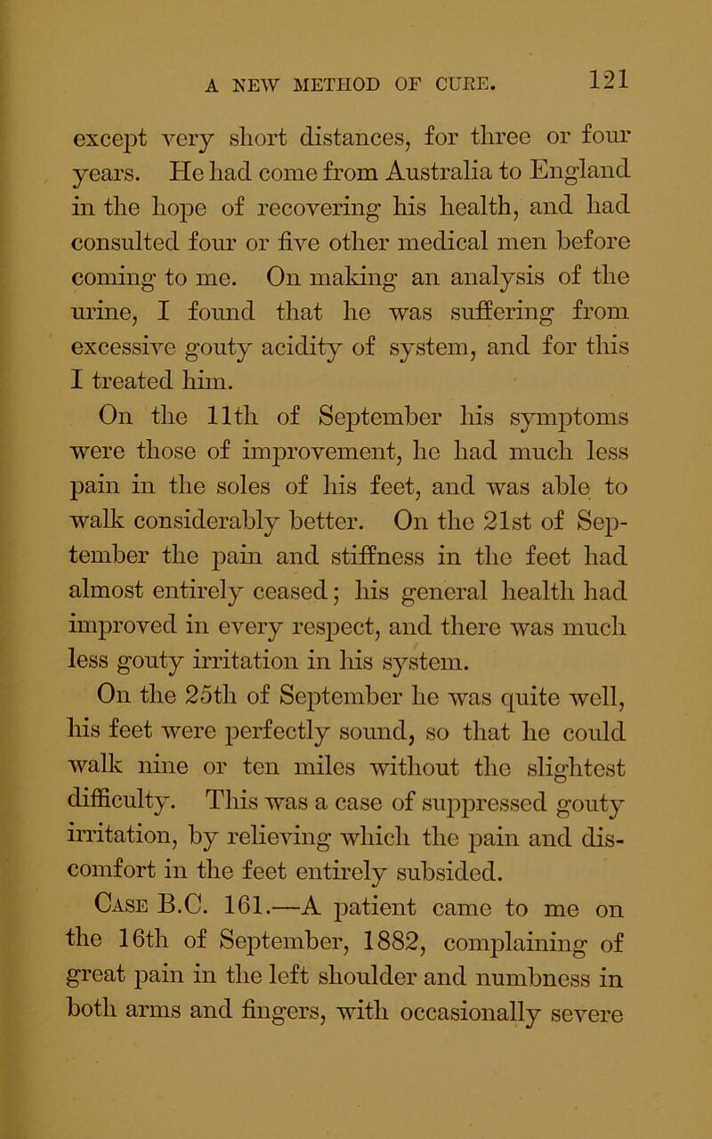 except very short distances, for three or four years. He had come from Australia to England in the hope of recovering his health, and had consulted four or five other medical men before coming to me. On maldng an analysis of the urine, I found that he was suffering from excessive gouty acidity of system, and for this I treated him. On the 11th of September his syinjitoms were those of improvement, he had much less pain in the soles of his feet, and was able to walk considerably better. On the 21st of Sep- tember the jDain and stiffness in the feet had almost entirely ceased; his general health had improved in every respect, and there was much less gouty irritation in his system. On the 25th of September he was quite well, his feet were perfectly sound, so that he could walk nine or ten miles without the slightest difficulty. This was a case of suppressed gouty irritation, by relieving which the pain and dis- comfort in the feet entirely subsided. Case B.C. 161.—A patient came to me on the 16th of September, 1882, complaining of great pain in the left shoulder and numbness in both arms and fingers, with occasionally severe