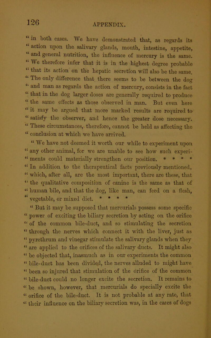 12C ‘ in both cases. We have demonstrated that, as regards its “ action upon the salivary glands, mouth, intestine, appetite, and general nutrition, the influence of mercury is the same. “ We therefore infer that it is in the highest degree probable “ that its action on the hepatic secretion will also be the same. “ The only difference that there seems to be between the dog “ and man as regards the action of mercury, consists in the fact “ that in the dog larger doses are generally required to produce “ the same effects as those observed in man. But even here “ it may be argued that more marked resirlts are required to “ satisfy the observer, and hence the greater dose necessary. “ These circumstances, therefore, cannot be held as affecting the “ conclusion at which we have arrived. “ We have not deemed it worth our while to experiment upon “ any other animal, for we are unable to see how such experi- “ ments could materially strengthen our position. * * * ♦ “ In addition to the therapeutical facts previously mentioned, “ which, after all, are the most important, there are these, that “ the qualitative composition of canine is the same as that of “ human bile, and that the dog, like man, can feed on a flesh, vegetable, or mixed diet. • • * * “ But it may be supposed that mercurials possess some speciflc “ power of exciting the biliary secretion by acting on the orifice “ of the common bile-duct, and so stimulating the secretion “ through the nerves which connect it with the liver, just as “ pyrethrum and vinegar stimulate the salivary glands when they “ are applied to the orifices of the salivary ducts. It might also “ be objected that, inasmuch as in our experiments the common “ bile-duct has been divided, the nerves alluded to might have “ been so injured that stimulation of the orifice of the common “ bile-duct could no longer excite the secretion. It remains to “ be shown, however, that mercurials do specially excite the “ orifice of the bile-duct. It is not probable at any rate, that their influence on the biliary secretion was, in the cases of dogs