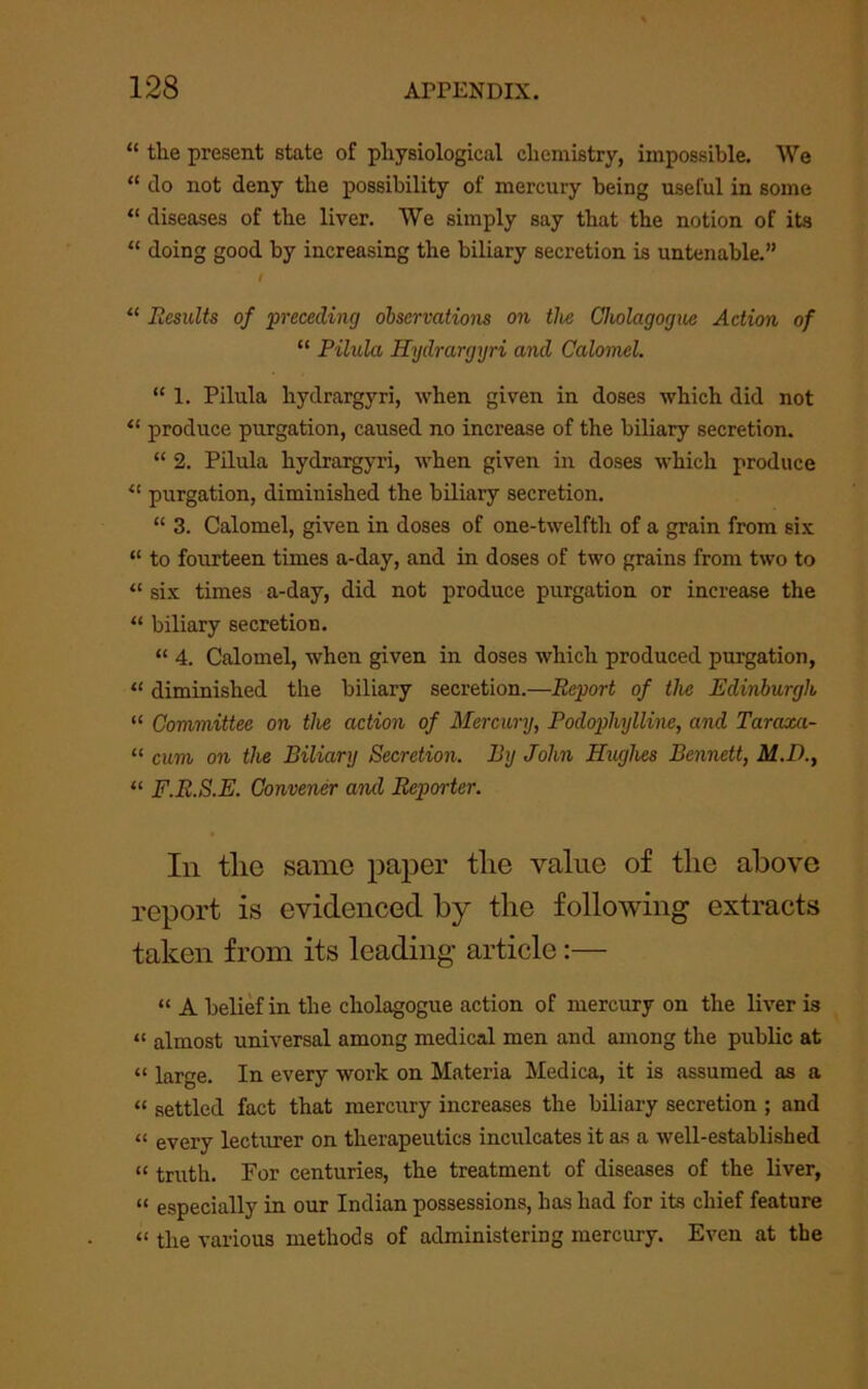 “ the present state of physiological chemistry, impossible. We “ do not deny the possibility of mercury being useful in some “ diseases of the liver. We simply say that the notion of its “ doing good by increasing the biliary secretion is untenable.” t “ Results of preceding observations on the Cholagogue Action of “ Pilula Hydrargyri and Calomel. “ 1. Pilula hydrargyri, when given in doses which did not “ produce purgation, caused no increase of the biliary secretion. “ 2. Pilula hydrai^yri, when given in doses which produce “ purgation, diminished the biliary secretion. “ 3. Calomel, given in doses of one-twelfth of a grain from six “ to fourteen times a-day, and in doses of two grains from two to “ six times a-day, did not produce purgation or increase the “ biliary secretion. “ 4. Calomel, when given in doses which produced purgation, “ diminished the biliary secretion.—Report of the Edinburgh “ Committee on the action of Mercury, Podophylline, and Taraxa- “ cum on the Biliary Secretion. By John Hughes Bennett, M.D., “ F.R.S.E. Convener and Reporter. In tlie same paper the value of the above report is evidenced by the following extracts taken from its leading article:— “ A belief in the cholagogue action of mercury on the liver is “ almost universal among medical men and among the public at “ large. In every work on Materia Medica, it is assumed as a “ settled fact that mercury increases the biliary secretion ; and “ every lecturer on therapeutics inculcates it as a well-established “ truth. For centuries, the treatment of diseases of the liver, “ especially in our Indian possessions, has had for its chief feature “ the various methods of administering mercury. Even at the