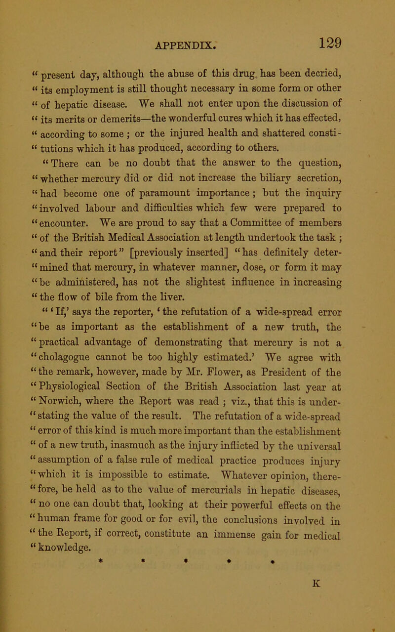 “ present day, although the abuse of this drug, has been decried, “ its employment is still thought necessary in some form or other “ of hepatic disease. We shall not enter upon the discussion of “ its merits or demerits—the wonderful cures which it has effected, “ according to some ; or the injured health and shattered consti- “ tutions which it has produced, according to others. “There can be no doubt that the answer to the question, “ whether mercury did or did not increase the biliary secretion, “ had become one of paramount importance; but the inquiry “ involved labour and difficulties which few were prepared to “encounter. We are proud to say that a Committee of members “ of the British Medical Association at length undertook the task ; “ and their report ” [previously inserted] “ has definitely deter- “ mined that mercury, in whatever manner, dose, or form it may “ be administered, has not the slightest infiuence in increasing “ the flow of bile from the liver. “ ‘ If,’ says the reporter, ‘ the refutation of a wide-spread error “be as important as the establishment of a new truth, the “practical advantage of demonstrating that mercury is not a “cholagogue cannot be too highly estimated.’ We agree with “ the remark, however, made by Mr. Flower, as President of the “Physiological Section of the British Association last year at “ Norwich, where the Eeport was read ; viz., that this is under- “ stating the value of the result. The refutation of a wide-spread “ error of this kind is much more important than the establishment “ of a new truth, inasmuch as the injury inflicted by the universal “ assumption of a false rule of medical practice produces injury “ which it is impossible to estimate. Whatever opinion, there- “ fore, be held as to the value of mercurials in hepatic diseases, “ no one can doubt that, looking at their powerful effects on the “ human frame for good or for evil, the conclusions involved in “ the Report, if correct, constitute an immense gain for medical “ knowledge. * * * * n K