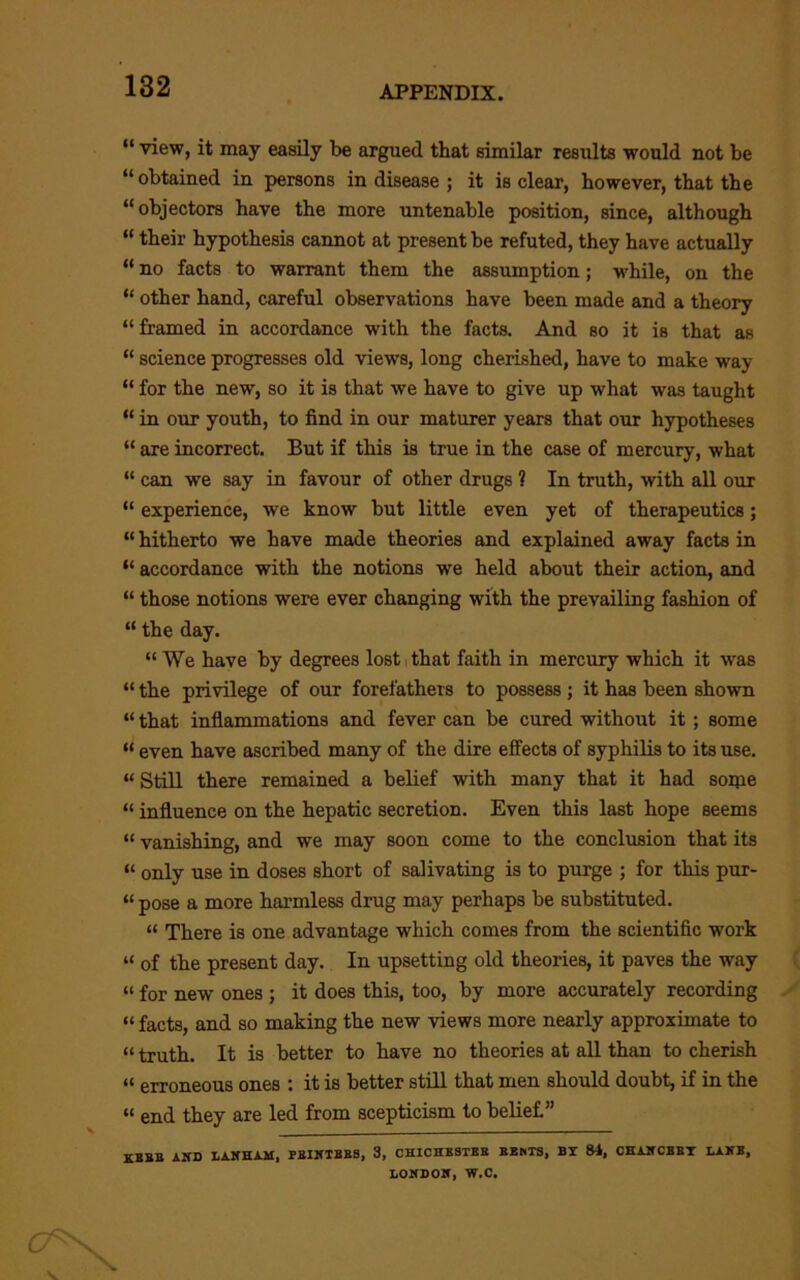 “ view, it may easily be argued that similar results would not be “obtained in persons in disease ; it is clear, however, that the “objectors have the more untenable position, since, although “ their hypothesis cannot at present be refuted, they have actually “ no facts to warrant them the assumption; while, on the “ other hand, careful observations have been made and a theory “ framed in accordance with the facts. And so it is that as “ science progresses old views, long cherished, have to make way “ for the new, so it is that we have to give up what was taught “ in our youth, to find in our maturer years that our hypotheses “ are incorrect. But if this is true in the case of mercury, what “ can we say in favour of other drugs ? In truth, with all our “ experience, we know but little even yet of therapeutics; “ hitherto we have made theories and explained away facts in “ accordance with the notions we held about their action, and “ those notions were ever changing with the prevailing fashion of “ the day. “ We have by degrees lost i that faith in mercury which it was “ the privilege of our forefathers to possess ; it has been shown “ that inflammations and fever can be cured without it; some “ even have ascribed many of the dire effects of syphilis to its use. “ Still there remained a belief with many that it had soipe “ influence on the hepatic secretion. Even this last hope seems “ vanishing, and we may soon come to the conclusion that its “ only use in doses short of salivating is to purge ; for this pur- “ pose a more harmless drug may perhaps be substituted. “ There is one advantage which comes from the scientific work “ of the present day. In upsetting old theories, it paves the way “ for new ones ; it does this, too, by more accurately recording “ facts, and so making the new views more nearly approximate to “ truth. It is better to have no theories at all than to cherish “ erroneous ones : it is better stUl that men should doubt, if in the “ end they are led from scepticism to belief” AND LAKHAH, PEIKTBBS, 3, CHICHESTER BBHTS, BY 84, CHAKCBBT LAKB, LOHBOir, W.C.