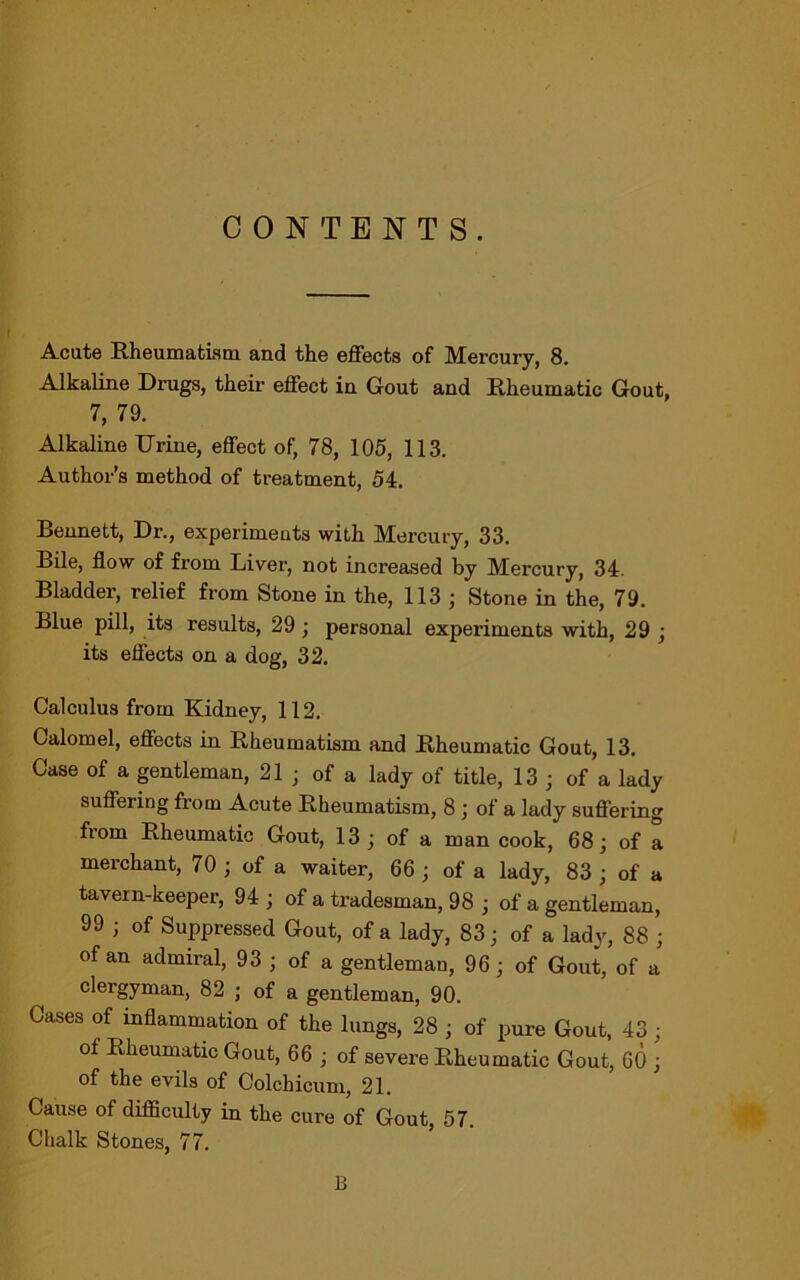 CONTENTS. Acute Rheumatism and the effects of Mercury, 8. Alkaline Drugs, their effect in Gout and Rheumatic Gout, 7, 79. Alkaline TJrine, effect of, 78, 105, 113. Author’s method of treatment, 54. Bennett, Dr., experimeuts with Mercury, 33. Bile, flow of from Liver, not increased by Mercury, 34. Bladder, relief from Stone in the, 113 j Stone in the, 79. Blue pill, its results, 29 ; personal experiments with, 29 ; its effects on a dog, 32. Calculus from Kidney, 112. Calomel, effects in Rheumatism and Rheumatic Gout, 13. Case of a gentleman, 21 ; of a lady of title, 13 ; of a lady suffering from Acute Rheumatism, 8 ; of a lady suffering from Rheumatic Gout, 13; of a man cook, 68; of a merchant, 70 ; of a waiter, 66 ; of a lady, 83 ; of a tavern-keeper, 94 ; of a tradesman, 98 ; of a gentleman, 99 ; of Suppressed Gout, of a lady, 83; of a lady, 88 ; of an admiral, 93 ; of a gentleman, 96; of Gout, of a clergyman, 82 ; of a gentleman, 90. Cases of inflammation of the lungs, 28 ; of pure Gout, 43; of Rheumatic Gout, 66 ; of severe Rheumatic Gout, 60 ; of the evils of Colchicum, 21. Cause of difficulty in the cure of Gout, 57. Chalk Stones, 77. B
