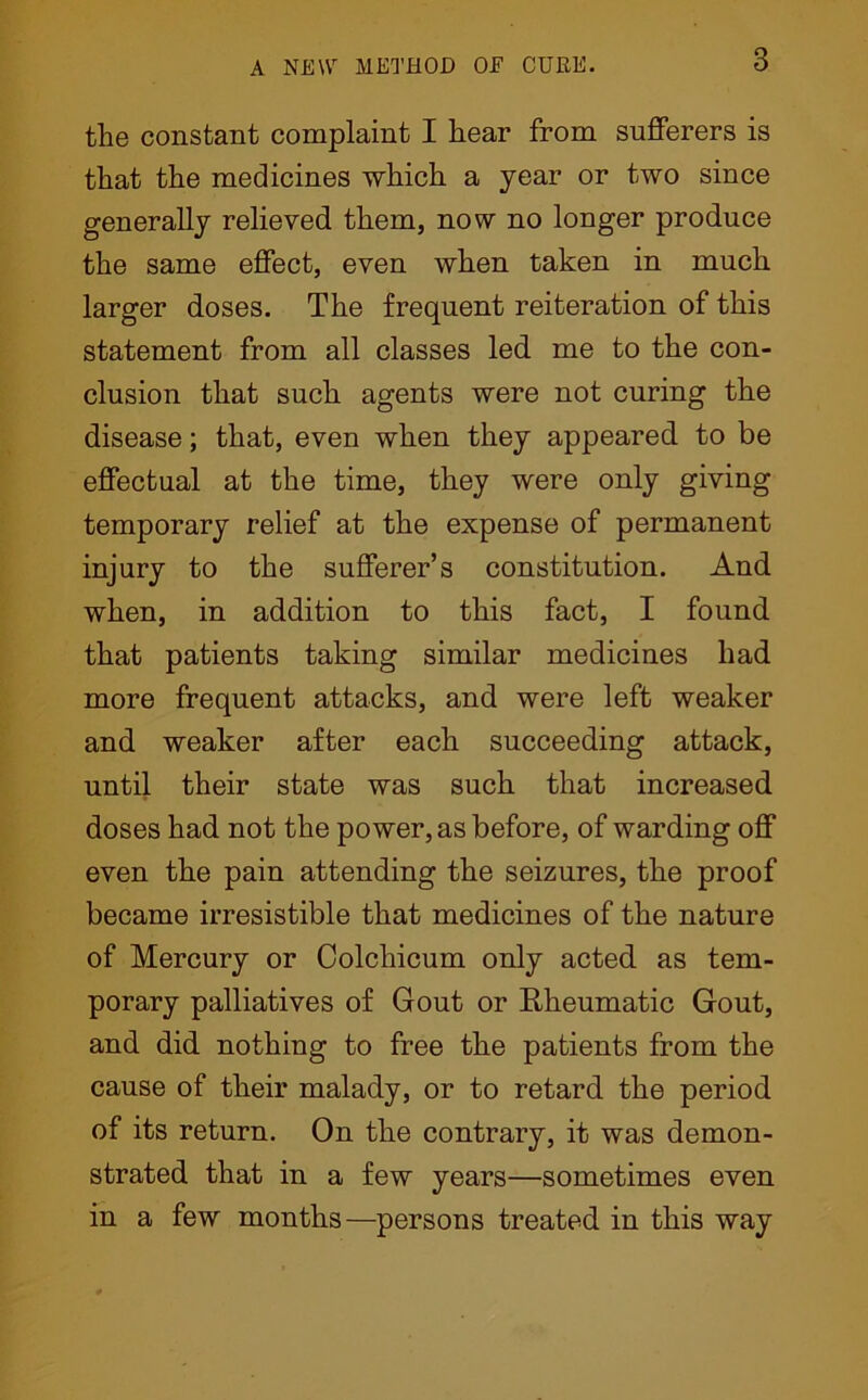 the constant complaint I hear from sufferers is that the medicines which a year or two since generally relieved them, now no longer produce the same effect, even when taken in much larger doses. The frequent reiteration of this statement from all classes led me to the con- clusion that such agents were not curing the disease; that, even when they appeared to be effectual at the time, they were only giving temporary relief at the expense of permanent injury to the sufferer’s constitution. And when, in addition to this fact, I found that patients taking similar medicines had more frequent attacks, and were left weaker and weaker after each succeeding attack, until their state was such that increased doses had not the power, as before, of warding off even the pain attending the seizures, the proof became irresistible that medicines of the nature of Mercury or Colchicum only acted as tem- porary palliatives of Gout or Rheumatic Gout, and did nothing to free the patients from the cause of their malady, or to retard the period of its return. On the contrary, it was demon- strated that in a few years—sometimes even in a few months—persons treated in this way