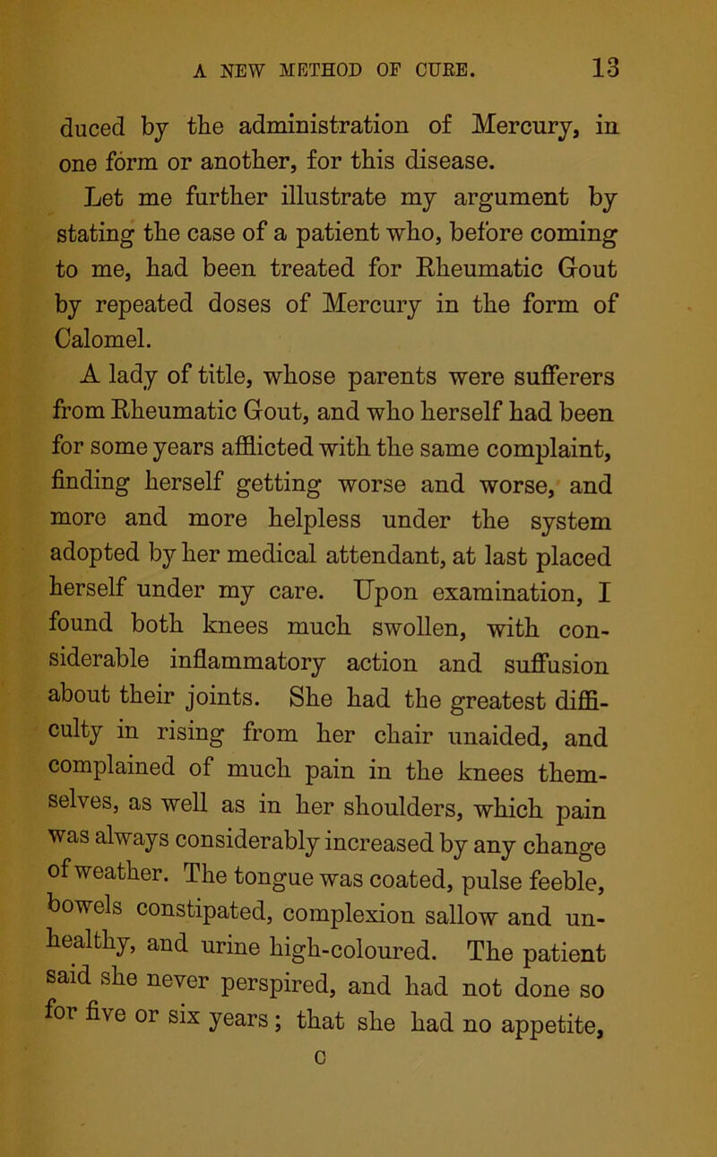 duced by tbe administration of Mercury, in one form or another, for this disease. Let me further illustrate my argument by stating the case of a patient who, before coming to me, had been treated for Rheumatic Gout by repeated doses of Mercury in the form of Calomel. A lady of title, whose parents were sufferers from Rheumatic Gout, and who herself had been for some years afflicted with the same complaint, finding herself getting worse and worse, and more and more helpless under the system adopted by her medical attendant, at last placed herself under my care. Upon examination, I found both knees much swollen, with con- siderable inflammatory action and suffusion about their joints. She had the greatest diffi- culty in rising from her chair unaided, and complained of much pain in the knees them- selves, as well as in her shoulders, which pain was always considerably increased by any change of weather. The tongue was coated, pulse feeble, bowels constipated, complexion sallow and un- healthy , and urine high-coloured. The patient said she never perspired, and had not done so for five or six years ; that she had no appetite,