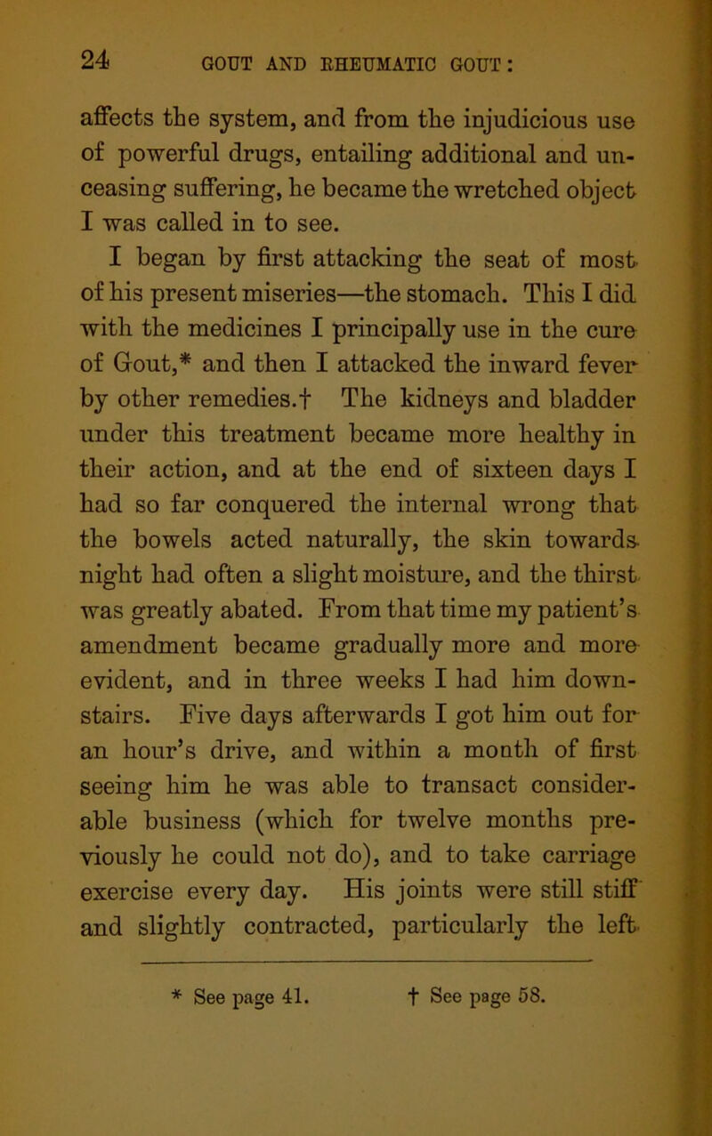 affects the system, and from the injudicious use of powerful drugs, entailing additional and un- ceasing suffering, he became the wretched object I was called in to see. I began by first attacking the seat of most of his present miseries—the stomach. This I did with the medicines I principally use in the cure of Gout,* and then I attacked the inward fever by other remedies.f The kidneys and bladder under this treatment became more healthy in their action, and at the end of sixteen days I had so far conquered the internal wrong that the bowels acted naturally, the skin towards- night had often a slight moisture, and the thirst was greatly abated. From that time my patient’s amendment became gradually more and more evident, and in three weeks I had him down- stairs. Five days afterwards I got him out for an hour’s drive, and within a month of first seeing him he was able to transact consider- able business (which for twelve months pre- viously he could not do), and to take carriage exercise every day. His joints were still stiff and slightly contracted, particularly the left * See page 41. t See page 58.