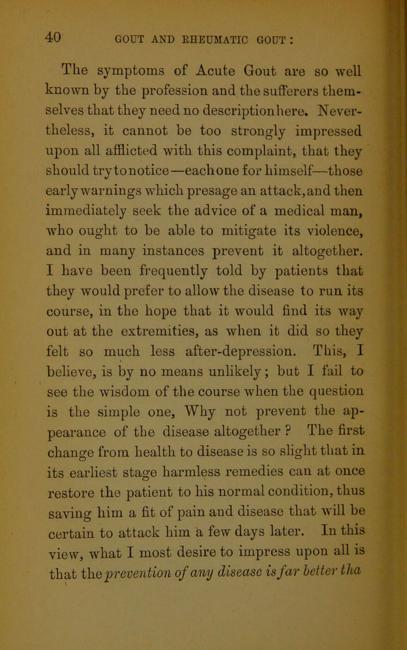 Tile symptoms of Acute Gout are so well known by the profession and the sufferers them- selves that they need no description here, Never- theless, it cannot be too strongly impressed upon all afflicted with this complaint, that they should trytonotice—eachone for himself—those early warnings which presage an attack, and then immediately seek the advice of a medical man, who ought to be able to mitigate its violence, and in many instances prevent it altogether. I have been frequently told by patients that they would prefer to allow the disease to run its course, in the hope that it would find its way out at the extremities, as when it did so they felt so much less after-depression. This, I believe, is by no means unlikely; but I fail to see the wisdom of the course when the question is the simple one, Why not prevent the ap- pearance of the disease altogether ? The first change from health to disease is so slight that in its earliest stage harmless remedies can at once restore the patient to his normal condition, thus saving him a fit of pain and disease that will be certain to attack him a few days later. In this view, what I most desire to impress upon all is that the prevention of any disease is far better tlia