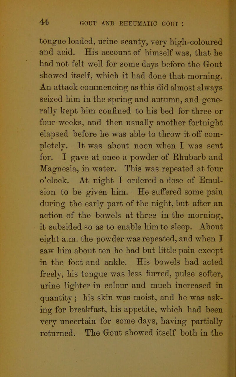 tongue loaded, urine scanty, very high-coloured and acid. His account of himself was, that he had not felt well for some days before the Gout showed itself, which it had done that morning. An attack commencing as this did almost always seized him in the spring and autumn, and gene- rally kept him confined to his bed for three or four weeks, and then usually another fortnight elapsed before he was able to throw it off com- pletely. It was about noon when I was sent for. I gave at once a powder of Rhubarb and Magnesia, in water. This was repeated at four o’clock. At night I ordered a dose of Emul- sion to be given him. He suffered some pain during the early part of the night, but after an action of the bowels at three in the morning, it subsided so as to enable him to sleep. About eight a.m. the powder was repeated, and when I saw him about ten he had but little pain except in the foot and ankle. His bowels had acted freely, his tongue was less furred, pulse softer, urine lighter in colour and much increased in quantity; his skin was moist, and he was ask- ing for breakfast, his appetite, which had been very uncertain for some days, having partially returned. The Gout showed itself both in the