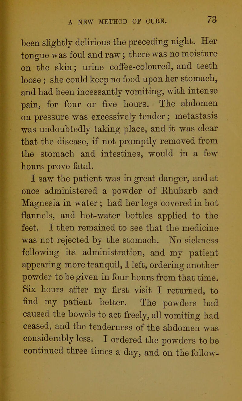 been slightly delirious the preceding night. Her tongue was foul and raw; there was no moisture on the skin; urine coffee-coloured, and teeth loose ; she could keep no food upon her stomach, and had been incessantly vomiting, with intense pain, for four or five hours. The abdomen on pressure was excessively tender; metastasis was undoubtedly taking place, and it was clear that the disease, if not promptly removed from the stomach and intestines, would in a few hours prove fatal. I saw the patient was in great danger, and at once administered a powder of Rhubarb and Magnesia in water; had her legs covered in hot flannels, and hot-water bottles applied to the feet. I then remained to see that the medicine was not rejected by the stomach. Ho sickness following its administration, and my patient appearing more tranquil, I left, ordering another powder to be given in four hours from that time. Six hours after my first visit I returned, to find my patient better. The powders had caused the bowels to act freely, all vomiting had ceased, and the tenderness of the abdomen was considerably less. I ordered the powders to be continued three times a day, and on the follow-