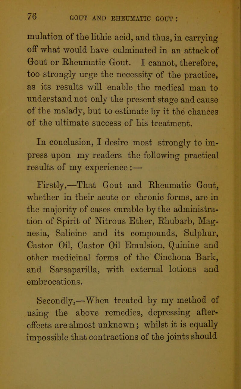 mulation of the lithic acid, and thus, in carrying off what would have culminated in an attack of Gout or Rheumatic Gout. I cannot, therefore, too strongly urge the necessity of the practice, as its results will enable the medical man to understand not only the present stage and cause of the malady, but to estimate by it the chances of the ultimate success of his treatment. In conclusion, I desire most strongly to im- press upon my readers the following practical results of my experience :— Firstly,—That Gout and Rheumatic Gout, whether in their acute or chronic forms, are in the majority of cases curable by the administra- tion of Spirit of Nitrous Ether, Rhubarb, Mag- nesia, Salicine and its compounds, Sulphur, Castor Oil, Castor Oil Emulsion, Quinine and other medicinal forms of the Cinchona Bark, and Sarsaparilla, with external lotions and embrocations. Secondly,—When treated by my method of using the above remedies, depressing after- effects are almost unknown; whilst it is equally impossible that contractions of the joints should