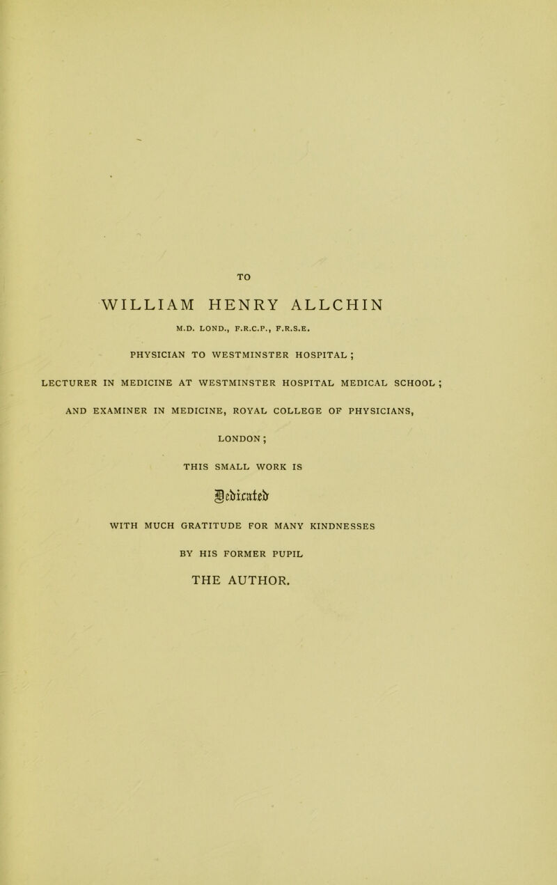 TO WILLIAM HENRY ALLCHIN M.D. LOND., F.R.C.P., F.R.S.E. PHYSICIAN TO WESTMINSTER HOSPITAL ; LECTURER IN MEDICINE AT WESTMINSTER HOSPITAL MEDICAL SCHOOL AND EXAMINER IN MEDICINE, ROYAL COLLEGE OF PHYSICIANS, LONDON; THIS SMALL WORK IS ScMjcsLir WITH MUCH GRATITUDE FOR MANY KINDNESSES BY HIS FORMER PUPIL THE AUTHOR