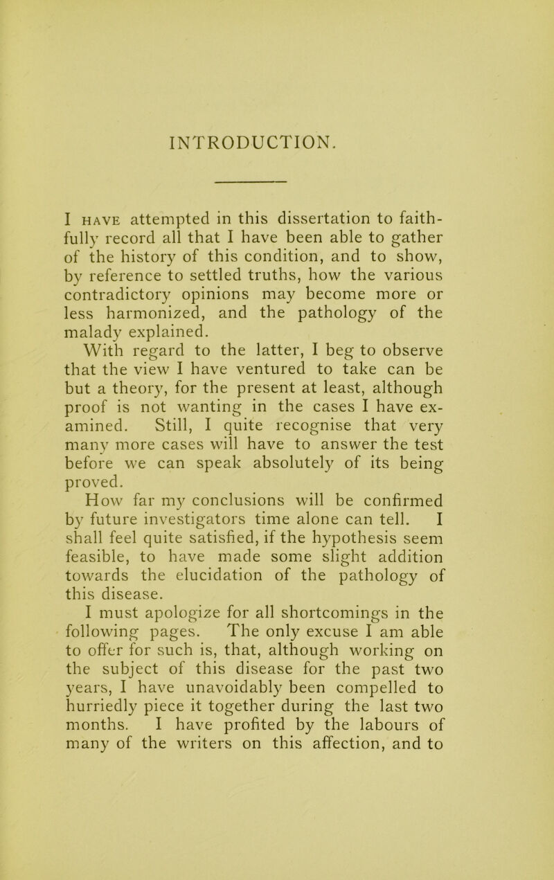 INTRODUCTION. I HAVE attempted in this dissertation to faith- fully record all that I have been able to gather of the history of this condition, and to show, by reference to settled truths, how the various contradictory opinions may become more or less harmonized, and the pathology of the malady explained. With regard to the latter, I beg to observe that the view I have ventured to take can be but a theory, for the present at least, although proof is not wanting in the cases I have ex- amined. Still, I quite recognise that very many more cases will have to answer the test before we can speak absolutely of its being proved. How far my conclusions will be confirmed by future investigators time alone can tell. I shall feel quite satisfied, if the hypothesis seem feasible, to have made some slight addition towards the elucidation of the pathology of this disease. I must apologize for all shortcomings in the following pages. The only excuse I am able to offer for such is, that, although working on the subject of this disease for the past two years, I have unavoidably been compelled to hurriedly piece it together during the last two months. I have profited by the labours of many of the writers on this affection, and to