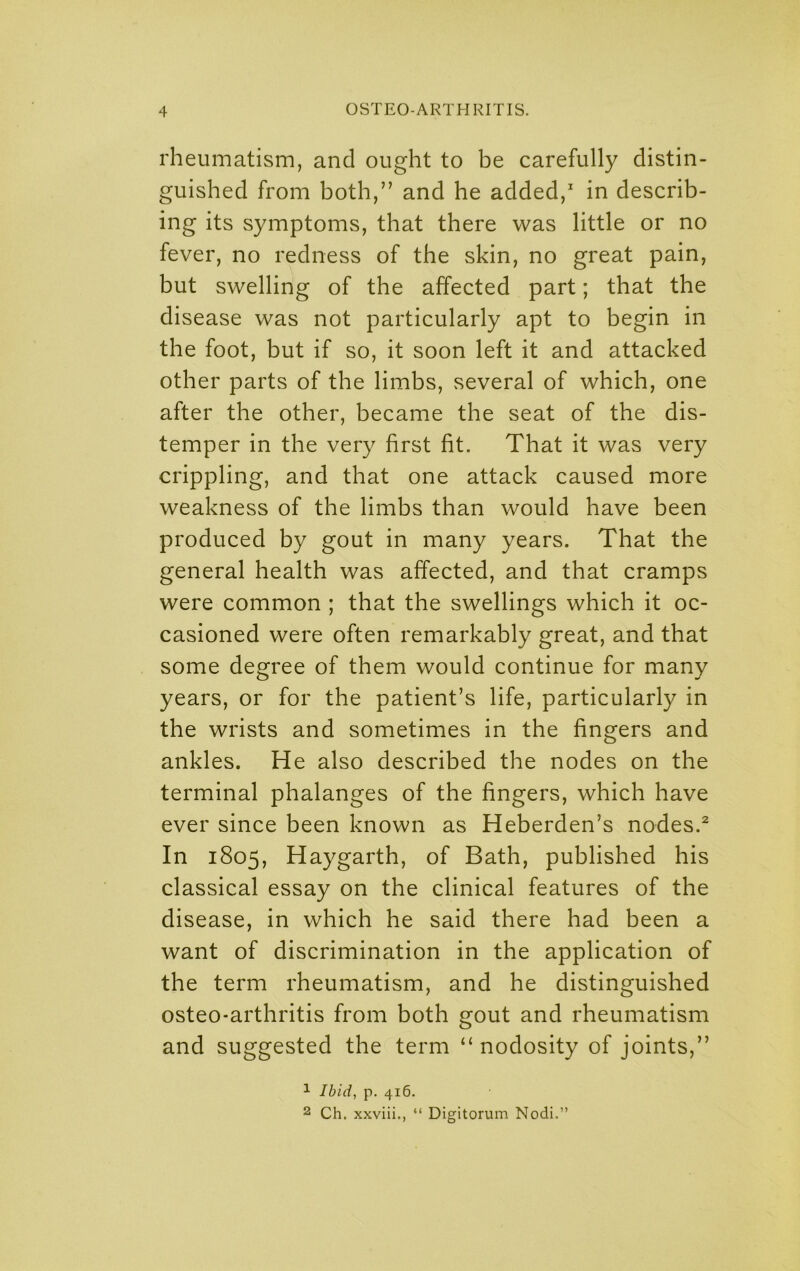 rheumatism, and ought to be carefully distin- guished from both,” and he added,' in describ- ing its symptoms, that there was little or no fever, no redness of the skin, no great pain, but swelling of the affected part; that the disease was not particularly apt to begin in the foot, but if so, it soon left it and attacked other parts of the limbs, several of which, one after the other, became the seat of the dis- temper in the very first fit. That it was very crippling, and that one attack caused more weakness of the limbs than would have been produced by gout in many years. That the general health was affected, and that cramps were common ; that the swellings which it oc- casioned were often remarkably great, and that some degree of them would continue for many years, or for the patient’s life, particularly in the wrists and sometimes in the fingers and ankles. He also described the nodes on the terminal phalanges of the fingers, which have ever since been known as Heberden’s nodes.* In 1805, Haygarth, of Bath, published his classical essay on the clinical features of the disease, in which he said there had been a want of discrimination in the application of the term rheumatism, and he distinguished osteo-arthritis from both gout and rheumatism and suggested the term “nodosity of joints,” 1 Ibid, p. 416. 2 Ch. xxviii., “ Digitorum Nodi.”