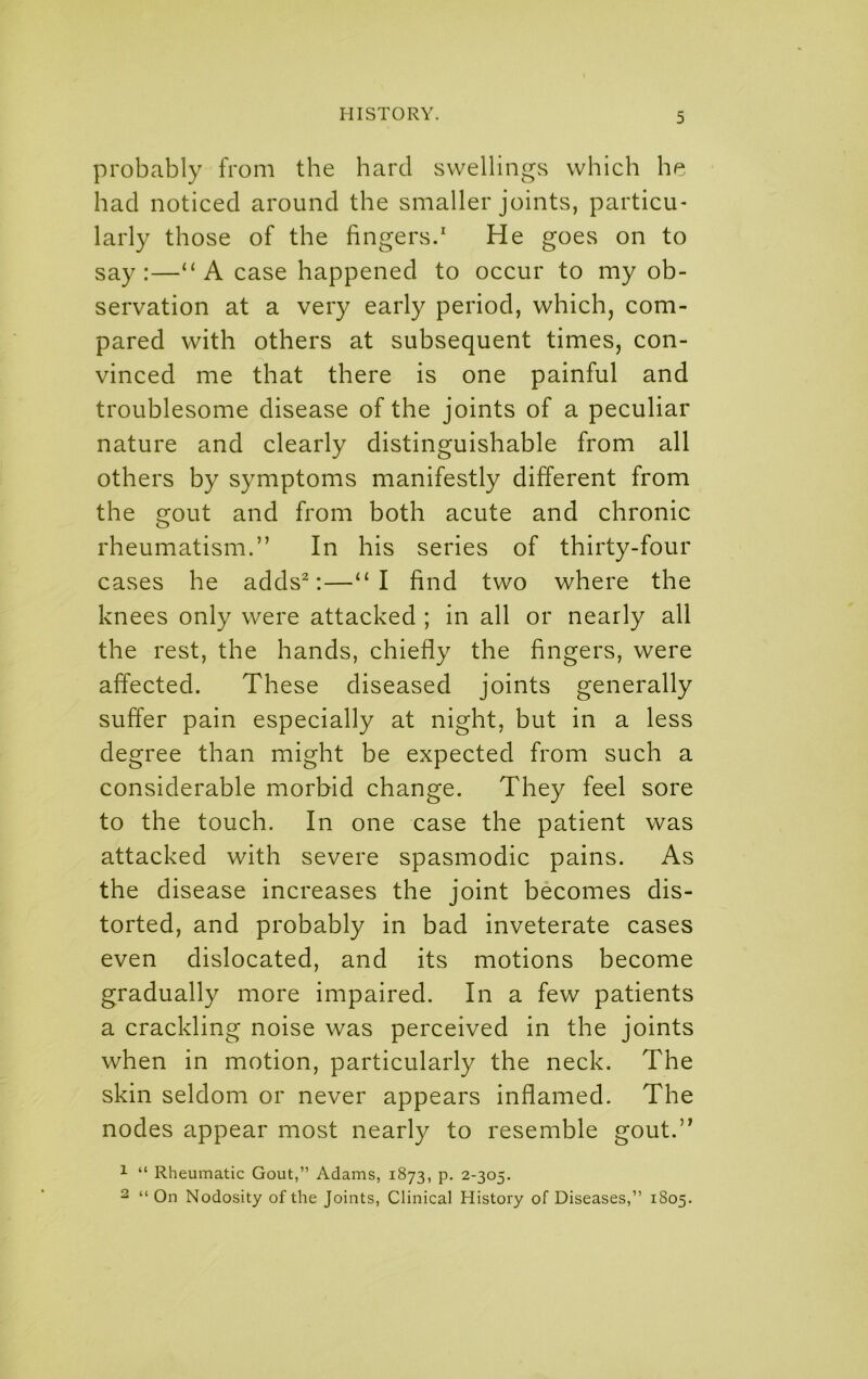 probably from the hard swellings which he had noticed around the smaller joints, particu- larly those of the fingers.' He goes on to say:—“A case happened to occur to my ob- servation at a very early period, which, com- pared with others at subsequent times, con- vinced me that there is one painful and troublesome disease of the joints of a peculiar nature and clearly distinguishable from all others by symptoms manifestly different from the gout and from both acute and chronic rheumatism.” In his series of thirty-four cases he adds^:—“I find two where the knees only were attacked ; in all or nearly all the rest, the hands, chiefly the fingers, were affected. These diseased joints generally suffer pain especially at night, but in a less degree than might be expected from such a considerable morbid change. They feel sore to the touch. In one case the patient was attacked with severe spasmodic pains. As the disease increases the joint becomes dis- torted, and probably in bad inveterate cases even dislocated, and its motions become gradually more impaired. In a few patients a crackling noise was perceived in the joints when in motion, particularly the neck. The skin seldom or never appears inflamed. The nodes appear most nearly to resemble gout.” 1 “ Rheumatic Gout,” Adams, 1873, p. 2-305. 2 “ On Nodosity of the Joints, Clinical History of Diseases,” 1S05.