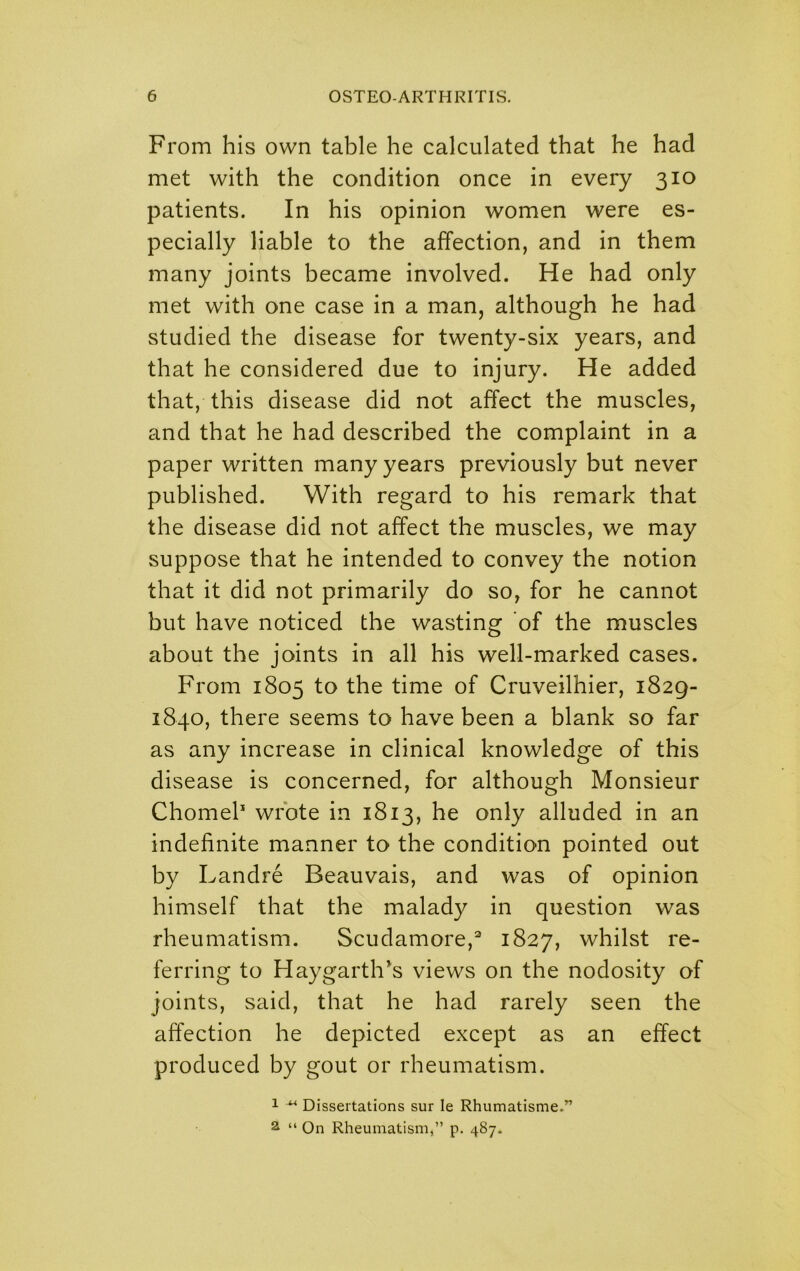 From his own table he calculated that he had met with the condition once in every 310 patients. In his opinion women were es- pecially liable to the affection, and in them many joints became involved. He had only met with one case in a man, although he had studied the disease for twenty-six years, and that he considered due to injury. He added that, this disease did not affect the muscles, and that he had described the complaint in a paper written many years previously but never published. With regard to his remark that the disease did not affect the muscles, we may suppose that he intended to convey the notion that it did not primarily do so, for he cannot but have noticed the wasting of the muscles about the joints in all his well-marked cases. From 1805 to the time of Cruveilhier, 1829- 1840, there seems to have been a blank so far as any increase in clinical knowledge of this disease is concerned, for although Monsieur Chomek wrote in 1813, he only alluded in an indefinite manner to the condition pointed out by Landre Beauvais, and was of opinion himself that the malady in question was rheumatism. Scudamore,^ 1827, whilst re- ferring to Haygarth’s views on the nodosity of joints, said, that he had rarely seen the affection he depicted except as an effect produced by gout or rheumatism. 1 ^ Dissertations sur le Rhumatisme.” 2 “ On Rheumatism,” p. 487-