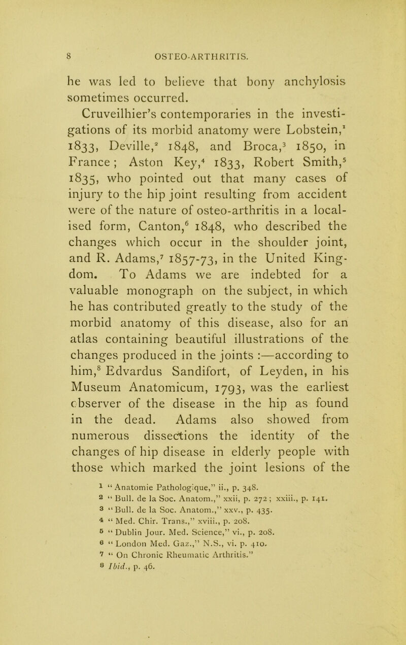 he was led to believe that bony anchylosis sometimes occurred. Cruveilhier’s contemporaries in the investi- gations of its morbid anatomy were Lobstein, 1833, Deville,* 1848, and Broca,^ 1850, in France; Aston Key,^ 1833, Robert Smith,^ 1835, who pointed out that many cases of injury to the hip joint resulting from accident were of the nature of osteo-arthritis in a local- ised form, Canton,® 1848, who described the changes which occur in the shoulder joint, and R. Adams,^ 1857-73, in the United King- dom. To Adams we are indebted for a valuable monograph on the subject, in which he has contributed greatly to the study of the morbid anatomy of this disease, also for an atlas containing beautiful illustrations of the changes produced in the joints :—according to him,® Edvardus Sandifort, of Leyden, in his Museum Anatomicum, 1793, was the earliest observer of the disease in the hip as found in the dead. Adams also showed from numerous dissections the identity of the changes of hip disease in elderly people with those which marked the joint lesions of the 1 “Anatomic Pathologique,” ii., p. 34S. 2 “ Bull, cle la Soc. Anatom.,” xxii, p. 272 ; xxiii., p. 141. 3 “Bull, de la Soc. Anatom.,” xxv., p. 435. ^ “ Med. Chir. Trans.,” xviii., p. 208. 5 “ Dublin Jour. Med. Science,” vi., p. 208. ® “ London Med. Gaz.,” N.S., vi. p. 410. “ On Chronic Rheumatic Arthritis.” 8 Ibid., p. 46.