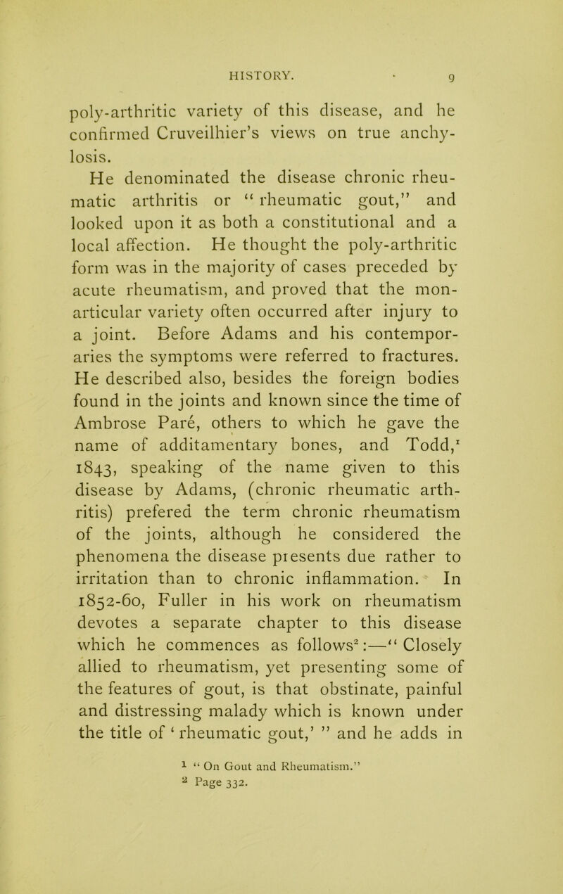 poly-arthritic variety of this disease, and he confirmed Cruveilhier’s views on true anchy- losis. He denominated the disease chronic rheu- matic arthritis or “ rheumatic gout,” and looked upon it as both a constitutional and a local affection. He thought the poly-arthritic form was in the majority of cases preceded by acute rheumatism, and proved that the mon- articular variety often occurred after injury to a joint. Before Adams and his contempor- aries the symptoms were referred to fractures. He described also, besides the foreign bodies found in the joints and known since the time of Ambrose Pare, others to which he gave the name of additamentary bones, and Todd, 1843, speaking of the name given to this disease by Adams, (chronic rheumatic arth- ritis) prefered the term chronic rheumatism of the joints, although he considered the phenomena the disease presents due rather to irritation than to chronic inflammation. In 1852-60, Fuller in his work on rheumatism devotes a separate chapter to this disease which he commences as follows^:—^‘Closely allied to rheumatism, yet presenting some of the features of gout, is that obstinate, painful and distressing malady which is known under the title of ‘ rheumatic gout,’ ” and he adds in ^ “ On Gout and Rheumatism.” ^ Page 332.