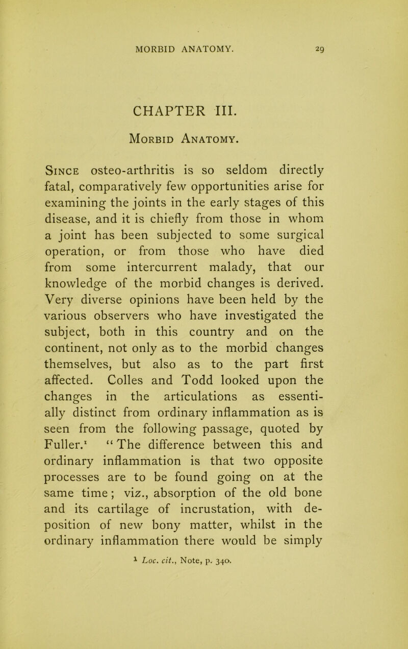 CHAPTER III. Morbid Anatomy. Since osteo-arthritis is so seldom directly fatal, comparatively few opportunities arise for examining the joints in the early stages of this disease, and it is chiefly from those in whom a joint has been subjected to some surgical operation, or from those who have died from some intercurrent malady, that our knowledge of the morbid changes is derived. Very diverse opinions have been held by the various observers who have investigated the subject, both in this country and on the continent, not only as to the morbid changes themselves, but also as to the part first affected. Colles and Todd looked upon the changes in the articulations as essenti- ally distinct from ordinary inflammation as is seen from the following passage, quoted by Fuller. ‘‘The difference between this and ordinary inflammation is that two opposite processes are to be found going on at the same time ; viz., absorption of the old bone and its cartilage of incrustation, with de- position of new bony matter, whilst in the ordinary inflammation there would be simply