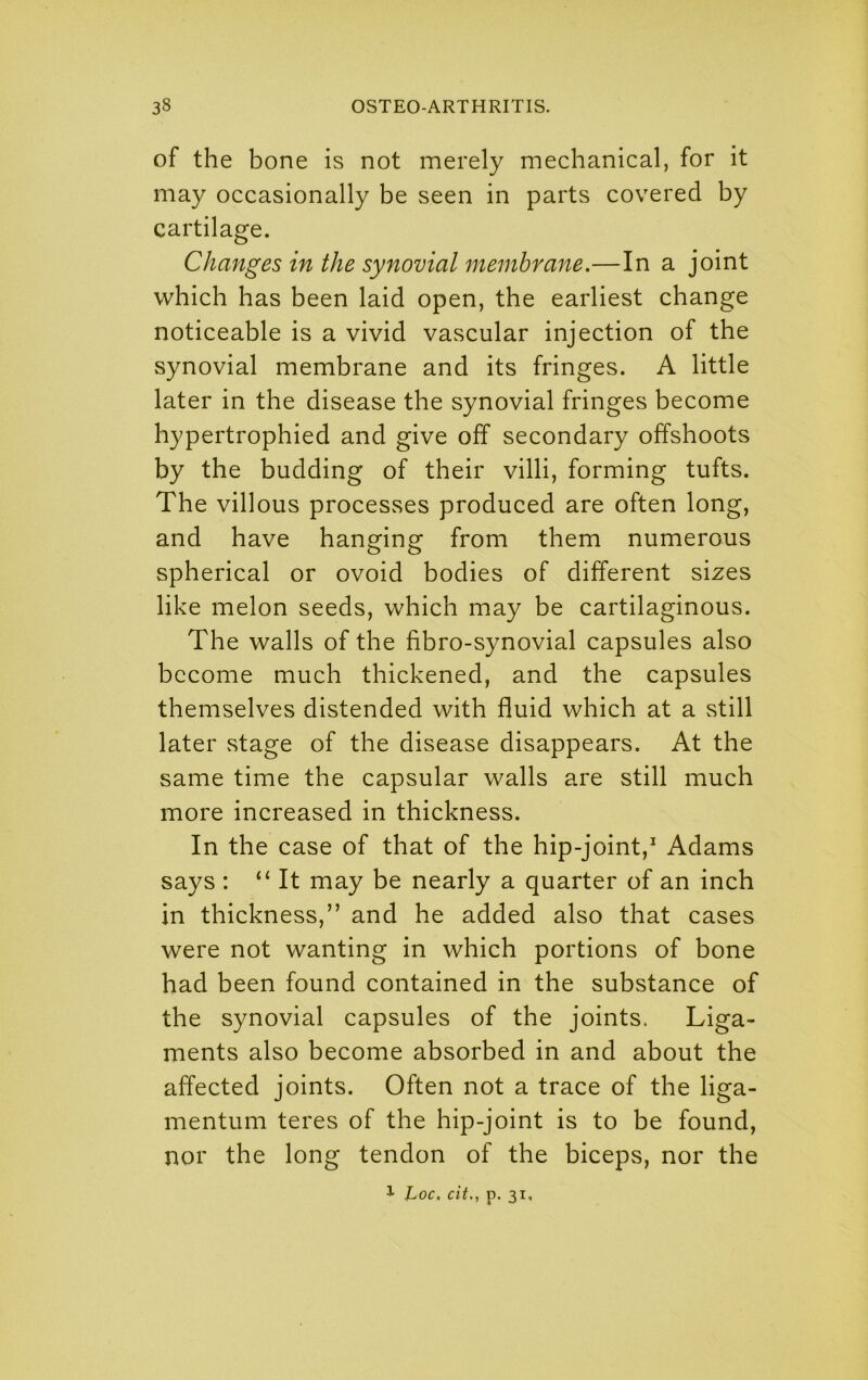 of the bone is not merely mechanical, for it may occasionally be seen in parts covered by cartilage. Changes in the synovial membrane.—In a joint which has been laid open, the earliest change noticeable is a vivid vascular injection of the synovial membrane and its fringes. A little later in the disease the synovial fringes become hypertrophied and give off secondary offshoots by the budding of their villi, forming tufts. The villous processes produced are often long, and have hanging from them numerous spherical or ovoid bodies of different sizes like melon seeds, which may be cartilaginous. The walls of the fibro-synovial capsules also become much thickened, and the capsules themselves distended with fluid which at a still later stage of the disease disappears. At the same time the capsular walls are still much more increased in thickness. In the case of that of the hip-joint, Adams says : “It may be nearly a quarter of an inch in thickness,” and he added also that cases were not wanting in which portions of bone had been found contained in the substance of the synovial capsules of the joints. Liga- ments also become absorbed in and about the affected joints. Often not a trace of the liga- mentum teres of the hip-joint is to be found, nor the long tendon of the biceps, nor the 1 hoc, cit., p. 31,
