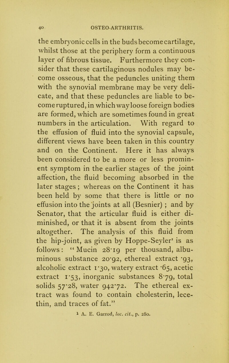 the embryonic cells in the buds become cartilage, whilst those at the periphery form a continuous layer of fibrous tissue. Furthermore they con- sider that these cartilaginous nodules may be- come osseous, that the peduncles uniting them with the synovial membrane may be very deli- cate, and that these peduncles are liable to be- come ruptured, in which way loose foreign bodies are formed, which are sometimes found in great numbers in the articulation. With regard to the effusion of fluid into the synovial capsule, different views have been taken in this country and on the Continent. Here it has always been considered to be a more or less promin- ent symptom in the earlier stages of the joint affection, the fluid becoming absorbed in the later stages ; whereas on the Continent it has been held by some that there is little or no effusion into the joints at all (Besnier) ; and by Senator, that the articular fluid is either di- minished, or that it is absent from the joints altogether. The analysis of this fluid from the hip-joint, as given by Hoppe-Seyler is as follows: “Mucin 28*19 per thousand, albu- minous substance 20*92, ethereal extract *93, alcoholic extract 1*30, watery extract *65, acetic extract 1*53, inorganic substances 8*79, total solids 57*28, water 942*72. The ethereal ex- tract was found to contain cholesterin, lece- thin, and traces of fat.” 1 A. E. Garrod, loc. cit., p. 280.