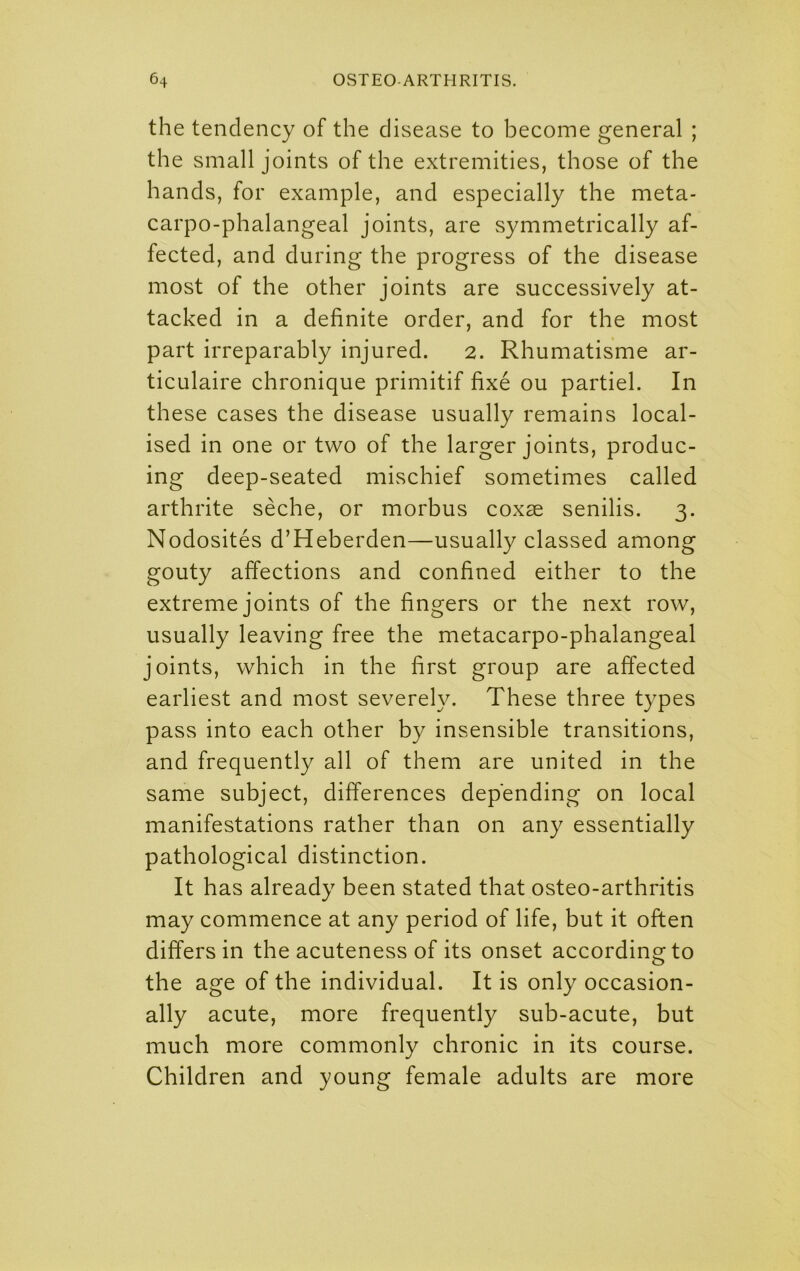 the tendency of the disease to become general ; the small joints of the extremities, those of the hands, for example, and especially the meta- carpo-phalangeal joints, are symmetrically af- fected, and during the progress of the disease most of the other joints are successively at- tacked in a definite order, and for the most part irreparably injured. 2. Rhumatisme ar- ticulaire chronique primitif fixe ou partiel. In these cases the disease usually remains local- ised in one or two of the larger joints, produc- ing deep-seated mischief sometimes called arthrite seche, or morbus coxae senilis. 3. Nodosites d’Heberden—usually classed among gouty affections and confined either to the extreme joints of the fingers or the next row, usually leaving free the metacarpo-phalangeal joints, which in the first group are affected earliest and most severely. These three types pass into each other by insensible transitions, and frequently all of them are united in the same subject, differences depending on local manifestations rather than on any essentially pathological distinction. It has already been stated that osteo-arthritis may commence at any period of life, but it often differs in the acuteness of its onset according to the age of the individual. It is only occasion- ally acute, more frequently sub-acute, but much more commonly chronic in its course. Children and young female adults are more