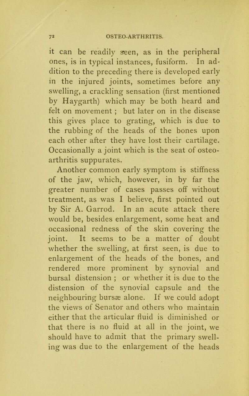 it can be readily s'een, as in the peripheral ones, is in typical instances, fusiform. In ad- dition to the preceding there is developed early in the injured joints, sometimes before any swelling, a crackling sensation (first mentioned by Haygarth) which may be both heard and felt on movement ; but later on in the disease this gives place to grating, which is due to the rubbing of the heads of the bones upon each other after they have lost their cartilage. Occasionally a joint which is the seat of osteo- arthritis suppurates. Another common early symptom is stiffness of the jaw, which, however, in by far the greater number of cases passes off without treatment, as was I believe, first pointed out by Sir A. Garrod. In an acute attack there would be, besides enlargement, some heat and occasional redness of the skin covering the joint. It seems to be a matter of doubt whether the swelling, at first seen, is due to enlargement of the heads of the bones, and rendered more prominent by s}movial and bursal distension ; or whether it is due to the distension of the synovial capsule and the neighbouring bursas alone. If we could adopt the views of Senator and others who maintain either that the articular fluid is diminished or that there is no fluid at all in the joint, we should have to admit that the primary swell- ing was due to the enlargement of the heads