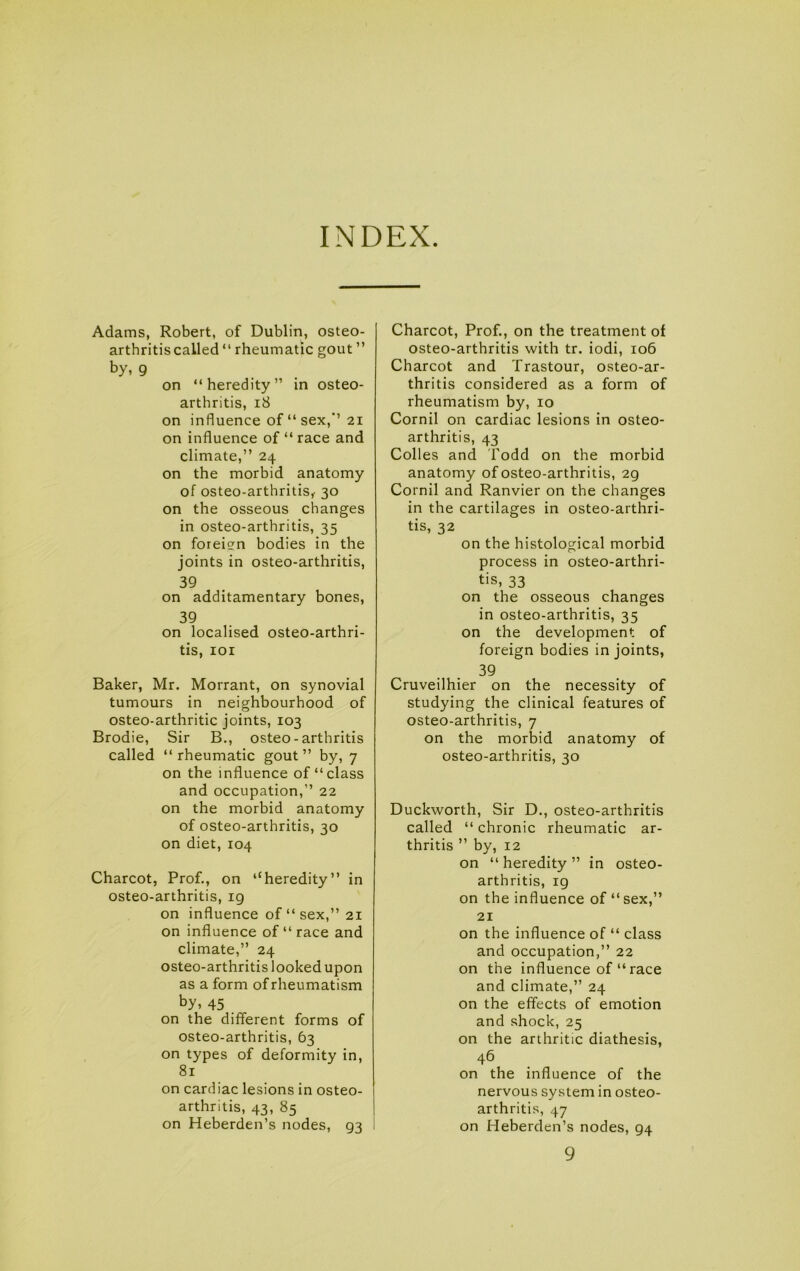 INDEX Adams, Robert, of Dublin, osteo- arthritis called “ rheumatic gout ” by, 9 on “heredity” in osteo- arthritis, i8 on influence of “ sex,”’21 on influence of “ race and climate,” 24 on the morbid anatomy of osteo-arthritis,- 30 on the osseous changes in osteo-arthritis, 35 on foreign bodies in the joints in osteo-arthritis, 39 on additamentary bones, 39 on localised osteo-arthri- tis, lOI Baker, Mr. Morrant, on synovial tumours in neighbourhood of osteo-arthritic joints, 103 Brodie, Sir B., osteo-arthritis called “ rheumatic gout ” by, 7 on the influence of “class and occupation,” 22 on the morbid anatomy of osteo-arthritis, 30 on diet, 104 Charcot, Prof., on “heredity” in osteo-arthritis, ig on influence of “ sex,” 21 on influence of “ race and climate,” 24 osteo-arthritis looked upon as a form of rheumatism by, 45 . on the different forms of osteo-arthritis, 63 on types of deformity in, 81 on cardiac lesions in osteo- arthritis, 43, 85 1 on Heberden’s nodes, 93 I Charcot, Prof., on the treatment of osteo-arthritis with tr. iodi, 106 Charcot and Trastour, osteo-ar- thritis considered as a form of rheumatism by, 10 Cornil on cardiac lesions in osteo- arthritis, 43 Colles and I'odd on the morbid anatomy of osteo-arthritis, 29 Cornil and Ranvier on the changes in the cartilages in osteo-arthri- tis, 32 on the histological morbid process in osteo-arthri- tis, 33 on the osseous changes in osteo-arthritis, 35 on the development of foreign bodies in joints, 39 Cruveilhier on the necessity of studying the clinical features of osteo-arthritis, 7 on the morbid anatomy of osteo-arthritis, 30 Duckworth, Sir D., osteo-arthritis called “ chronic rheumatic ar- thritis ” by, 12 on “ heredity ” in osteo- arthritis, ig on the influence of “ sex,” 21 on the influence of “ class and occupation,” 22 on the influence of “ race and climate,” 24 on the effects of emotion and shock, 25 on the arthritic diathesis, 46 on the influence of the nervous system in osteo- arthritis, 47 on Heberden’s nodes, 94 9