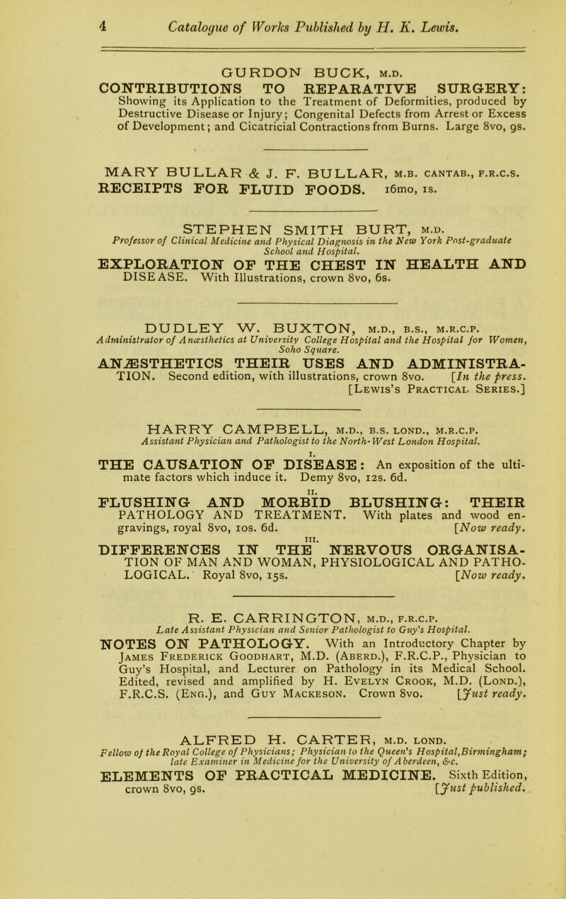 GURDON BUCK, m.d. CONTRIBUTIONS TO REPARATIVE SURGERY: Showing its Application to the Treatment of Deformities, produced by Destructive Disease or Injury; Congenital Defects from Arrestor Excess of Development; and Cicatricial Contractions from Burns. Large 8vo, gs. MARY BULLAR & J. F. BULLAR, m.b, cantab., f.r.c.s. RECEIPTS FOR FLUID FOODS. i6mo, IS. STEPHEN SMITH BURT, m.d. Professor of Clinical Medicine and Physical Diagnosis in the New York Post-graduate School and Hospital. EXPLORATION OP THE CHEST IN HEALTH AND DISEASE. With Illustrations, crown 8vo, 6s. DUDLEY W. BUXTON, m.d., b.s., m.r.c.p. Administrator of Ancesthetics at University College Hospital and the Hospital for Women, Soho Square. ANESTHETICS THEIR USES AND ADMINISTRA- TION. Second edition, with illustrations, crown 8vo. [/n the press. [Lewis’s Practical Series.] HARRY CAMPBELL, m.d., b.s. lond., m.r.c.p. Assistant Physician and Pathologist to the North-West London Hospital. THE CAUSATION OP DISEASE : An exposition of the ulti- mate factors which induce it. Demy 8vo, 12s. 6d. FLUSHING AND MORBID BLUSHING: THEIR PATHOLOGY AND TREATMENT. With plates and wood en- gravings, royal 8vo, los. 6d. [Now ready. III. DIFFERENCES IN THE NERVOUS ORGANISA- TION OF MAN AND WOMAN, PHYSIOLOGICAL AND PATHO- LOGICAL. Royal 8vo, 15s. [Now ready. R. E. CARRINGTON, m.d., f.r.c.p. Late Assistant Physician and Senior Pathologist to Guy's Hospital. NOTES ON PATHOLOGY. With an Introductory Chapter by James Frederick Goodhart, M.D. (Aberd.), F.R.C.P., Physician to Guy’s Hospital, and Lecturer on Pathology in its Medical School. Edited, revised and amplified by H. Evelyn Crook, M.D. (Lond.), F.R.C.S. (Eng.), and Guy Mackeson. Crown 8vo. [y«5^ ready. ALFRED H. CARTER, m.d. lond. Fellow of the Royal College of Physicians; Physician to the Queen's Hospital,Birmingham; late Examiner in Medicine for the University of Aberdeen, &c. ELEMENTS OF PRACTICAL MEDICINE. crown 8vo, gs. Sixth Edition, [yust published.