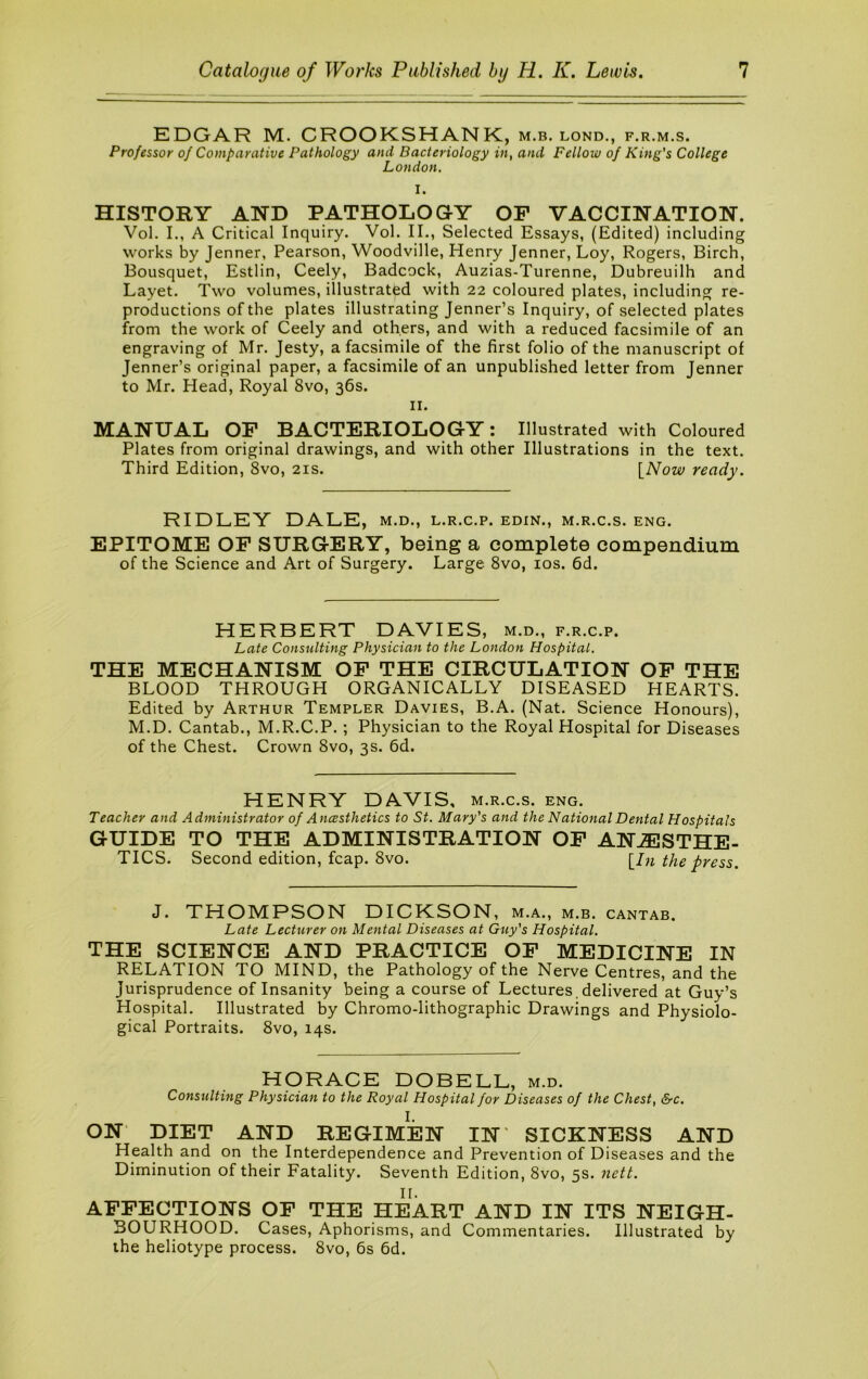 EDGAR M. CROOKSHANK, m.b. lond., f.r.m.s. Professor of Comparative Pathology and Bacteriology in, and Fellow of King's College London, I. HISTORY AND PATHOLOG-Y OF VACCINA.TION. Vol. L, A Critical Inquiry. Vol. II., Selected Essays, (Edited) including works by Jenner, Pearson, Woodville, Henry Jenner, Loy, Rogers, Birch, Bousquet, Estlin, Ceely, Badcock, Auzias-Turenne, Dubreuilh and Layet. Two volumes, illustrated with 22 coloured plates, including re- productions of the plates illustrating Jenner’s Inquiry, of selected plates from the work of Ceely and others, and with a reduced facsimile of an engraving of Mr. Jesty, a facsimile of the first folio of the manuscript of Jenner’s original paper, a facsimile of an unpublished letter from Jenner to Mr. Head, Royal 8vo, 36s. II. MANUAL OF BACTERIOLOGY: Illustrated with Coloured Plates from original drawings, and with other Illustrations in the text. Third Edition, 8vo, 21s. \_Now ready. RIDLEY DALE, m.d., l.r.c.p. edin., m.r.c.s. eng. EPITOME OP SURGERY, being a complete compendium of the Science and Art of Surgery. Large 8vo, los. 6d. HERBERT DAVIES, m.d., f.r.c.p. Late Consulting Physician to the London Hospital. THE MECHANISM OP THE CIRCULATION OP THE BLOOD THROUGH ORGANICALLY DISEASED HEARTS. Edited by Arthur Templer Davies, B.A. (Nat. Science Honours), M.D. Cantab., M.R.C.P.; Physician to the Royal Hospital for Diseases of the Chest. Crown 8vo, 3s. 6d. HENRY DAVIS, m.r.c.s. eng. Teacher and Administrator of A ncesthetics to St. Mary's and the National Dental Hospitals GUIDE TO THE ADMINISTRATION OP ANAESTHE- TICS. Second edition, fcap. 8vo. [/?i the press. J. THOMPSON DICKSON , M.A., M.B. CANTAB. Late Lecturer on Mental Diseases at Guy's Hospital. THE SCIENCE AND PRACTICE OP MEDICINE IN RELATION TO MIND, the Pathology of the Nerve Centres, and the Jurisprudence of Insanity being a course of Lectures , delivered at Guy’s Hospital. Illustrated by Chromo-lithographic Drawings and Physiolo- gical Portraits. 8vo, 14s. HORACE DOBELL, m.d. Consulting Physician to the Royal Hospital for Diseases of the Chest, &c. I. ON DIET AND REGIMEN IN' SICKNESS AND Health and on the Interdependence and Prevention of Diseases and the Diminution of their Fatality. Seventh Edition, 8vo, 5s. nett. II. AFFECTIONS OP THE HEART AND IN ITS NEIGH- BOURHOOD. Cases, Aphorisms, and Commentaries. Illustrated by the heliotype process. 8vo, 6s 6d.