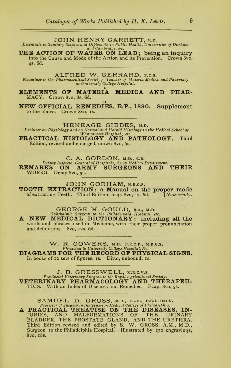 JOHN HENRY GARRETT, m.d. Licentiate in Sanitary Science a id Diplomate in Public Health, Universities of Durham and Cambridge, &c. THE ACTION OF WATER ON LEAD; being an inquiry into the Cause and Mode of the Action and its Prevention. Crown 8vo, 4S. 6d. ALFRED W. GERRARD, f.c.s. Examiner to the Pharmaceutical Society ; Teacher of Materia Medica and Pharmacy at University College Hospital. ELEMENTS OF MATERIA MEDICA AND PHAR- MACY. Crown 8vo, 8s. 6d. NEW OFFICIAL REMEDIES, B.P., 1890. Supplement to the above. Crown 8vo, is. HENEAGE GIBBES, m.d. Lecturer on Physiology and on Normal and Morbid Histology in the Medical School of Westminster Hospital; etc. PRACTICAL HISTOLOGY AND PATHOLOGY. Third Edition, revised and enlarged, crown 8vo, 6s. C. A. GORDON, M.D,, c.B. Deputy Inspector General of Hospitals, Army Medical Department. REMARKS ON ARMY SURGEONS AND THEIR WORKS. Demy 8vo, 5B. JOHN GORHAM, m.r.c.s. TOOTH EXTRACTION: a Manual on the proper mode of extracting Teeth. Third Edition, fcap. 8vo, is. 6d. [iVow ready. GEORGE M. GOULD, b.a., m.d. ophthalmic Surgeon to the Philadelphia Hospital, etc. A NEW MEDICAL DICTIONARY: including aU the words and phrases used in Medicine, with their proper pronunciation and definitions. 8vo, 12s. 6d. W. R. GOWERS, M.D., F.R.C.P., M.R.C.S. Physician to University College Hospital, &c. DIAGRAMS FOR THE RECORD OF PHYSICAL SIGNS. In books of 12 sets of figures, is. Ditto, unbound, is. J. B. GRESSWELL, m.r.c.v.s. Provincial Veterinary Surgeon to the Royal Agricultural Society. VETERINARY PHARMACOLOGY AND THERAPEU- TICS. With an Index of Diseases and Remedies. Fcap. 8vo, 5s. SAMUEL D. GROSS, m.d., ll.d., d.c.l. oxon. Professor of Surgery in the Jefferson Medical College of Philadelphia. A PRACTICAL TREATISE ON THE DISEASES, IN- JURIES, AND MALFORMATIONS OF THE URINARY BLADDER, THE PROSTATE GLAND, AND THE URETHRA. Third Edition, revised and edited by S. W. GROSS, A.M., M.D,, Surgeon to the Philadelphia Hospital. Illustrated by 170 engravings, 8vo, i8s.