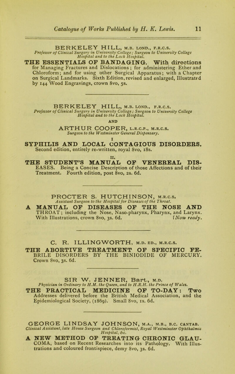 BERKELEY HILL, m,b. lond,, f.r.c.s. Professor of Clinical Surgery in University College; Surgeon to University College Hospital and to the Lock Hospital. THE ESSENTIALS OP BANDAGING-. With, directions for Managing Fractures and Dislocations ; for administering Ether and Chloroform; and for using other Surgical Apparatus; with a Chapter on Surgical Landmarks. Sixth Edition,revised and enlarged, Illustrated by 144 Wood Engravings, crown 8vo, 5s. BERKELEY HILL, m.b. lond., f.r.c.s. Professor of Clinical Surgery in University College ; Surgeon to University College Hospital and to the Lock Hospital. AND ARTHUR COOPER, l.r.c.p., m.r.c.s. Surgeon to the Westminster General Dispensary. 1 SYPHILIS A.ND LOCAL CONTAGIOUS DISORDERS. Second edition, entirely re-written, royal 8vo, i8s. II. THE STUDENT’S MANUAL OP VENEREAL DIS- EASES. Being a Concise Description of those Affections and of their Treatment. Fourth edition, post 8vo, 2s. 6d. PROCTER S. HUTCHINSON, m.r.c.s. Assistant Surgeon to the Hospital for Diseases of the Throat. A MANUAL OP DISEASES OP THE NOSE AND THROAT; including the Nose, Naso-pharynx, Pharynx, and Larynx. With Illustrations, crown 8vo, 3s. 6d. \Now ready. C. R. ILLINGWORTH, M.D. ED., M.R.C.S. THE ABORTIVE TREATMENT OP SPECIPIC PE- BRILE DISORDERS BY THE BINIODIDE OF MERCURY. Crown 8vo, 3s. 6d. SIR W. JENNER, Bart., m.d. Physician in Ordinary to H.M. the Queen, and to H.R.H. the Prince of Wales. THE PRACTICAL MEDICINE OP TO-DAY: Two Addresses delivered before the British Medical Association, and the Epidemiological Society, (i86g). Small 8vo, is. 6d, GEORGE LINDSAY JOHNSON, m.a., m.b., b.c. cantab. Clinical Assistant, late House Surgeon and Chlorofor mist. Royal Westminster Ophthalmic Hospital, &c. A NEW METHOD OP TREATING CHRONIC GLAU- COMA, based on Recent Researches into its Pathology. With Illus- trations and coloured frontispiece, demy 8vo, 3s. 6d.