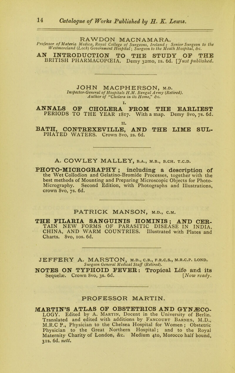 RAWDON MACNAMARA. Professor of Materia Medica, Royal College of Surgeons, Ireland; Senior Surgeon to the Westmoreland {Lock) Government Hospital; Surgeon to the Meath Hospital, &c. AN INTRODUCTION TO THE STUDY OP THE BRITISH PHARMACOPCEIA. Demy 321T10, is. 6d. [yust published. JOHN MACPHERSON, m.d. Inspector-General of Hospitals H.M. Bengal Army {Retired). Author of Cholera in its Home, &c. I. ANNALS OF CHOLERA FROM THE EARLIEST PERIODS TO THE YEAR 1817. With a map. Demy 8vo, 7s. 6d. II. BATH, CONTREXEVILLE, AND THE LIME SUL- PHATED WATERS. Crown 8vo, 2s. 6d. A. COWLEY MALLEY, b.a., m.b., b.ch. t.c.d. PHOTO-MICROGRAPHY; including a description of the Wet Collodion and Gelatino-Bromide Processes, together with the best methods of Mounting and Preparing Microscopic Objects for Photo- Micrography. Second Edition, with Photographs and Illustrations, crown 8vo, 7s. 6d. PATRICK MANSON, m.d., c.m. THE FILARIA SANGUINIS HOMINIS; AND CER- TAIN NEW FORMS OF PARASITIC DISEASE IN INDIA CHINA, AND WARM COUNTRIES. Illustrated with Plates and Charts. 8vo, los. 6d. JEFFERY A. MARSTON, m.d., c.b., f.r.c.s., m.r.c.p. lond. Surgeon General Medical Staff {Retired). NOTES ON TYPHOID FEVER: Tropical Life and its Sequelae. Crown 8vo, 3s. 6d. [Now ready. PROFESSOR MARTIN. MARTIN’S ATLAS OF OBSTETRICS AND GYNJECO- LOGY. Edited by A. Martin, Docent in the University of Berlin. Translated and edited with additions by Fancourt Barnes, M.D., M.R.C P., Physician to the Chelsea Hospital for Women ; Obstetric Physician to the Great Northern Hospital; and to the Royal Maternity Charity of London, &c. Medium qto, Morocco half bound, 3IS. 6d. nett.