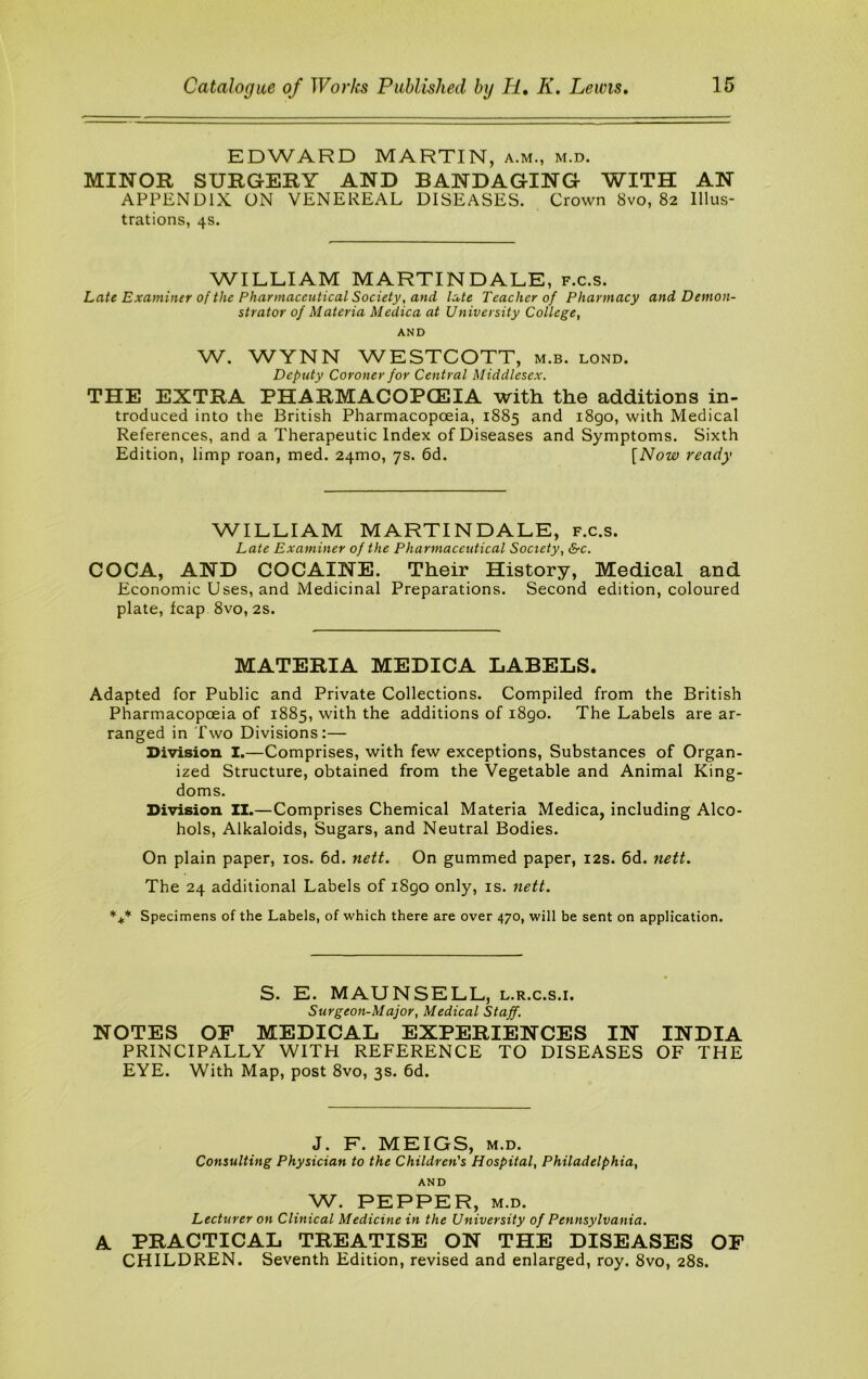 EDWARD MARTIN, a.m., m.d. MINOR SURGERY AND BANDAGING WITH AN APPENDIX ON VENEREAL DISEASES. Crown 8vo, 82 Illus- trations, 4s. WILLIAM MARTINDALE, f.c.s. Late Examiner of the Pharmaceutical Society, and late Teacher of Pharmacy and Demon- strator of Materia Medica at University College, AND W. WYNN WESTCOTT, m.b. lond. Deputy Coroner for Central Middlesex. THE EXTRA PHARMACOPCEIA with the additions in- troduced into the British Pharmacopoeia, 1885 and i8go, with Medical References, and a Therapeutic Index of Diseases and Symptoms. Sixth Edition, limp roan, med. 24mo, 7s. 6d. [Now ready WILLIAM MARTINDALE, f.c.s. Late Examiner of the Pharmaceutical Society, &c. COCA, AND COCAINE. Their History, Medical and Economic Uses, and Medicinal Preparations. Second edition, coloured plate, leap 8vo, 2s. MATERIA MEDICA LABELS. Adapted for Public and Private Collections. Compiled from the British Pharmacopoeia of 1885, with the additions of i8go. The Labels are ar- ranged in Two Divisions:— Division I.—Comprises, with few exceptions. Substances of Organ- ized Structure, obtained from the Vegetable and Animal King- doms. Division II.—Comprises Chemical Materia Medica, including Alco- hols, Alkaloids, Sugars, and Neutral Bodies. On plain paper, los. 6d. nett. On gummed paper, 12s. 6d. nett. The 24 additional Labels of i8go only, is. nett. *1* Specimens of the Labels, of which there are over 470, will be sent on application. S. E. MAUNSELL, l.r.c.s.i. Surgeon-Major, Medical Staff. NOTES OF MEDICAL EXPERIENCES IN INDIA PRINCIPALLY WITH REFERENCE TO DISEASES OF THE EYE. With Map, post 8vo, 3s. 6d. J. F. MEIGS, M.D. Consulting Physician to the Children's Hospital, Philadelphia, A AND W. PEPPER, M.D. Lecturer on Clinical Medicine in the University of Pennsylvania. PRACTICAL TREATISE ON THE DISEASES OF CHILDREN. Seventh Edition, revised and enlarged, roy. 8vo, 28s.