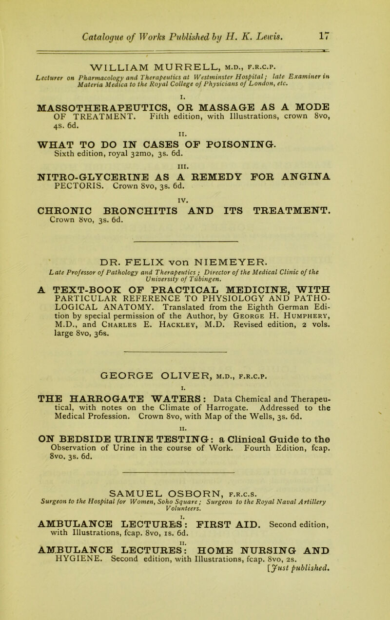 WILLIAM MURRELL, m.d., f.r.c.p. Lecturer on Pharmacology and Therapeutics at Westminster Hospital; late Examiner in Materia Medica to the Royal College of Physicians of London, etc. I. MASSOTHERAPEUTICS, OR MASSAGE AS A MODE OF TREATMENT. Fifth edition, with Illustrations, crown 8vo, 4s. 6d. II. WHAT TO DO IN CASES OP POISONING. Sixth edition, royal 321110, 3s. 6d. III. NITRO-GLYCERTNE AS A REMEDY FOR ANGINA PECTORIS. Crown 8vo, 3s. 6d. IV. CHRONIC BRONCHITIS AND ITS TREATMENT. Crown 8vo, 3s. 6d. DR. FELIX von NIEMEYER. Late Professor of Pathology and Therapeutics ; Director of the Medical Clinic of the University of Tubingen. A TEXT-BOOK OP PRACTICAL MEDICINE, WITH PARTICULAR REFERENCE TO PHYSIOLOGY AND PATHO- LOGICAL ANATOMY. Translated from the Eighth German Edi- tion by special permission of the Author, by George H. Humphery, M.D., and Charles E. Hackley, M.D. Revised edition, 2 vols. large 8vo, 36s. GEORGE OLIVER, m.d., f.r.c.p. I. THE HARROGATE WA.TERS: Data Chemical and Therapeu- tical, with notes on the Climate of Harrogate. Addressed to the Medical Profession. Crown 8vo, with Map of the Wells, 3s. 6d. II. ON BEDSIDE URINE TESTING: a Clinical Guide to the Observation of Urine in the course of Work. Fourth Edition, fcap. 8vo, 3s. 6d. SAMUEL OSBORN, f.r.c.s. Surgeon to the Hospital for Women, Soho Square; Surgeon to the Royal Naval Artillery Volunteers. AMBULANCE LECTURES: with Illustrations, fcap. 8vo, is. 6d. II. FIRST AID. Second edition. AMBULANCE LECTURES: HOME NURSING AND HYGIENE. Second edition, with Illustrations, fcap. 8vo, 2s. [fust published.