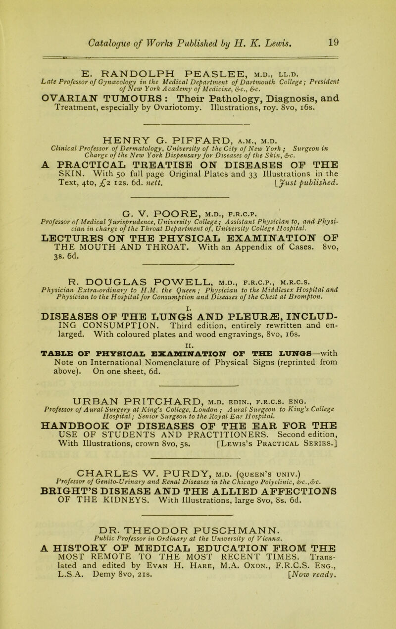 E. RANDOLPH PEASLEE, m.d., ll.d. Late Professor of Gynaicology in the Medical Department of Dartmouth College; President of New York Academy of Medicine, &c., &c. OVARIAN TUMOURS : Their Pathology, Diagnosis, and Treatment, especially by Ovariotomy. Illustrations, roy. 8vo, i6s. HENRY G. PIFFARD, a.m., m.d. Clinical Professor of Dermatology, University of the City of New York ; Surgeon in Charge of the New York Dispensary for Diseases of the Skin, &c. A PRACTICAL TREATISE ON DISEASES OF THE SKIN. With 50 full page Original Plates and 33 Illustrations in the Text, 4to, £2 I2S. 6d, nett. published. G. V. POORE, M.D., F.R.C.P. Professor of Medical Jurisprudence, University College; Assistant Physician to, and Physi- cian in charge of the Throat Department of. University College Hospital. LECTURES ON THE PHYSICAL EXAMINATION OF THE MOUTH AND THROAT. With an Appendix of Cases. 8vo, 3s. 6d. R. DOUGLAS POWELL, m.d., f.r.c.p., m.r.c.s. Physician Extra-ordinary to H.M. the Queen; Physician to the Middlesex Hospital and Physician to the Hospital for Consumption and Diseases of the Chest at Brompton. I. DISEASES OF THE LUNGS AND PLEURA, INCLUD- ING CONSUMPTION. Third edition, entirely rewritten and en- larged. With coloured plates and wood engravings, 8vo, i6s. II. TABLE OF PHYSICAL EXAnaiHATION OF THE LUNGS—with Note on International Nomenclature of Physical Signs (reprinted from above). On one sheet, 6d. URBAN PRITCHARD, m.d. edin., f.r.c.s. eng. Professor of Aural Surgery at Khig's College, London ; Aural Surgeon to Kittg's College Hospital; Senior Surgeon to the Royal Ear Hospital. HANDBOOK OP DISEASES OP THE EAR FOR THE USE OF STUDENTS AND PRACTITIONERS. Second edition. With Illustrations, crown 8vo, 5s. [Lewis’s Practical Series.] CHARLES W. PURDY, m.d. (queen’s univ.) Professor of Genito-Urinary and Renal Diseases in the Chicago Polyclinic, &c.,&c. BRIGHT’S DISEASE AND THE ALLIED AFFECTIONS OF THE KIDNEYS. With Illustrations, large 8vo, 8s. 6d. DR. THEODOR PUSCHMANN. Public Professor in Ordinary at the University of Vienna. A HISTORY OP MEDICAL EDUCATION FROM THE MOST REMOTE TO THE MOST RECENT TIMES. Trans- lated and edited by Evan H. Hare, M.A. Oxon., F.R.C.S. Eng., L.S.A. Demy 8vo, 21s. [Now ready.