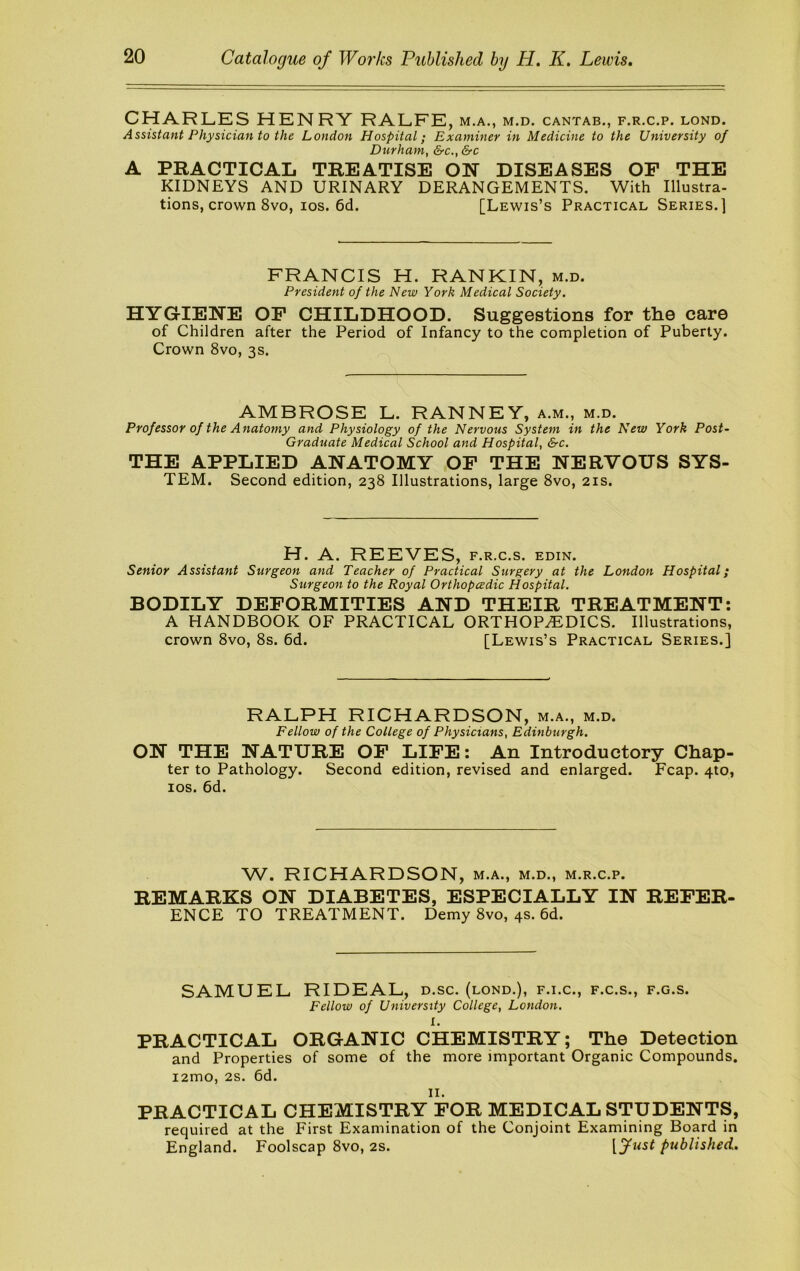 CHARLES HENRY RALFE, m.a., m.d. cantab., f.r.c.p. lond. Assistant Physician to the London Hospital; Examiner in Medicine to the University of Durham, &c., &c A PRACTICAL TREATISE ON DISEASES OP THE KIDNEYS AND URINARY DERANGEMENTS. With Illustra- tions, crown 8vo, los. 6d. [Lewis’s Practical Series.] FRANCIS H. RANKIN, m.d. President of the New York Medical Society. HYGIENE OP CHILDHOOD. Suggestions for the care of Children after the Period of Infancy to the completion of Puberty. Crown 8vo, 3s. AMBROSE L. RANNEY, a.m., m.d. Professor of the Anatomy and Physiology of the Nervous System in the New York Post- Graduate Medical School and Hospital, &c. THE APPLIED ANATOMY OP THE NERVOUS SYS- TEM. Second edition, 238 Illustrations, large 8vo, 21s. H. A. REEVES, f.r.c.s. edin. Senior Assistant Surgeon and Teacher of Practical Surgery at the London Hospital; Surgeon to the Royal Orthopcedic Hospital. BODILY DEPORMITIES AND THEIR TREATMENT: A HANDBOOK OF PRACTICAL ORTHOPEDICS. Illustrations, crown 8vo, 8s. 6d. [Lewis’s Practical Series.] RALPH RICHARDSON, m.a., m.d. Fellow of the College of Physicians, Edinburgh. ON THE NATURE OP LIPE: An Introductory Chap- ter to Pathology. Second edition, revised and enlarged. Fcap. 4to, los. 6d. W. RICHARDSON, m.a., m.d., m.r.c.p. REMARKS ON DIABETES, ESPECIALLY IN REPER- ENCE TO TREATMENT. Demy 8vo, 4s. 6d. SAMUEL RIDEAL, d.sc. (lond.), f.i.c., f.c.s., f.g.s. Fellow of University College, London. I. PRACTICAL ORGANIC CHEMISTRY; The Detection and Properties of some of the more important Organic Compounds. i2mo, 2s. 6d. II. PRACTICAL CHEMISTRY POR MEDICAL STUDENTS, required at the First Examination of the Conjoint Examining Board in England. Foolscap 8vo, 2S. [fust published.