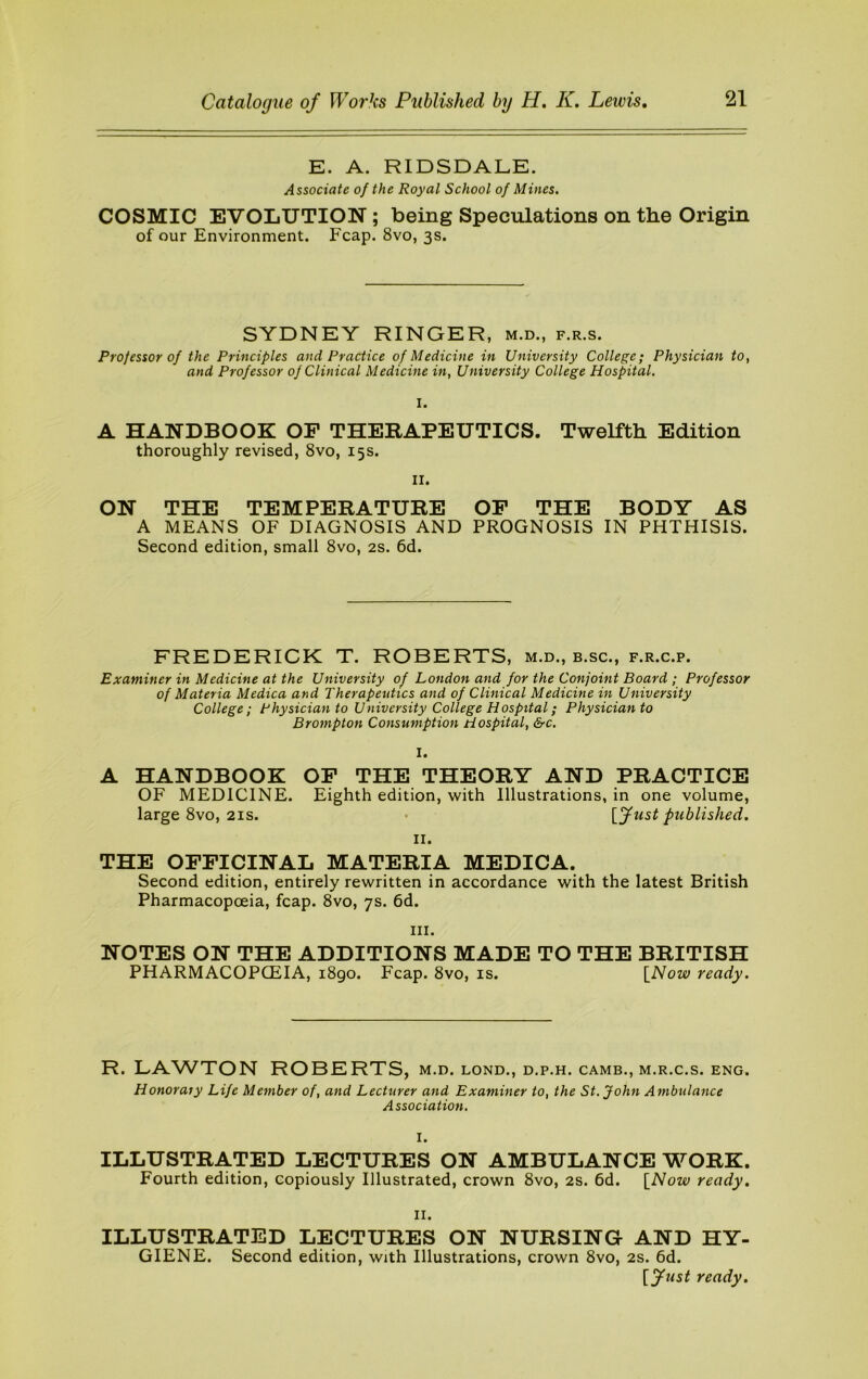 E. A. RIDSDALE. Associate of the Royal School of Mines. COSMIC EVOLUTION ; being Speculations on the Origin of our Environment. Fcap. 8vo, 3s. SYDNEY RINGER, m.d., f.r.s. Professor of the Principles and Practice of Medicine in University College; Physician to, and Professor of Clinical Medicine in, University College Hospital. I. A HANDBOOK OF THERAPEUTICS. Twelfth Edition thoroughly revised, 8vo, 15s. II. ON THE TEMPERATURE OP THE BODY AS A MEANS OF DIAGNOSIS AND PROGNOSIS IN PHTHISIS. Second edition, small 8vo, 2S. 6d. FREDERICK T. ROBERTS, m.d., b.sc., f.r.c.p. Examiner in Medicine at the University of London and for the Conjoint Board ; Professor of Materia Medica and Therapeutics and of Clinical Medicine in University College; Physician to University College Hospital; Physician to Brompton Consumption Hospital, &c. I. A HANDBOOK OP THE THEORY AND PRACTICE OF MEDICINE. Eighth edition, with Illustrations, in one volume, large 8vo, 21S. • \^fust published. II. THE OFFICINAL MATERIA MEDICA. Second edition, entirely rewritten in accordance with the latest British Pharmacopoeia, fcap. 8vo, 7s. 6d. III. NOTES ON THE ADDITIONS MADE TO THE BRITISH PHARMACOPCEIA, 1890. Fcap. 8vo, is. \^Now ready. R. LAWTON ROBERTS, m.d. lond., d.p.h. camb., m.r.c.s. eng. Honorary Life Member of, and Lecturer and Examiner to, the St.John Ambulance Association. I. ILLUSTRATED LECTURES ON AMBULANCE WORK. Fourth edition, copiously Illustrated, crown 8vo, 2S. 6d. \_Now ready. II. ILLUSTRATED LECTURES ON NURSING AND HY- GIENE. Second edition, wjth Illustrations, crown 8vo, 2s. 6d. [fust ready.