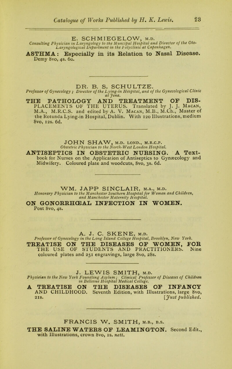 E. SCHMIEGELOW, m.d. Consulting Physician in Laryngology to the Muncipal Hospital and Director of the Oto- Laryngological Depaitment in the Polyclinic at Copenhagen. ASTHMA: Especially in its Relation to Nasal Disease. Demy 8vo, 4s. 6u. DR. B. S. SCHULTZE. Professor of Gynecology ; Director of the Lying-in Hospital, and of the Gynecological Clinic at Jena. THE PATHOLOGY AND TREATMENT OF DIS- PLACEMENTS OF THE UTERUS. Translated by J. J. Macan, M.A., M.R.C.S. and edited by A. V. Macan, M.B., M.Ch., Master of the Rotunda Lying-in Hospital, Dublin. With 120 Illustrations, medium 8vo, I2S. 6d. JOHN SHAW, M.D. LOND., M.R.C.P. Obstetric Physician to the North-West London Hospital. ANTISEPTICS IN OBSTETRIC NURSING. A Text- book for Nurses on the Application of Antiseptics to Gynaecology and Midwifery. Coloured plate and woodcuts, 8vo, 3s. 6d. WM. JAPP SINCLAIR, m.a., m.d. Honorary Physician to the Manchester Southern Hospital for Women and Children, and Manchester Maternity hospital. ON GONORRHCE3AL INFECTION IN WOMEN. Post 8vo, 4s. A. J. C. SKENE, M.D. Professor of Gynecology in the Long Island College Hospital, Brooklyn, New York. TREATISE ON THE DISEASES OF WOMEN, FOR THE USE OF STUDENTS AND PRACTITIONERS. Nine coloured plates and 251 engravings, large 8vo, 28s. J. LEWIS SMITH, M.D. Physician to the New York Foundling Asylum; Clinical Professor of Diseases of Children in Bellevue Hospital Medical College. A TREATISE ON THE DISEASES OF INFANCY AND CHILDHOOD. Seventh Edition, with Illustrations, large 8vo, 21S. [fust published. FRANCIS W. SMITH, m.b., b.s. THE SALINE WATERS OF LEAMINGTON. Second Edit., with Illustrations, crown 8vo, is. nett.