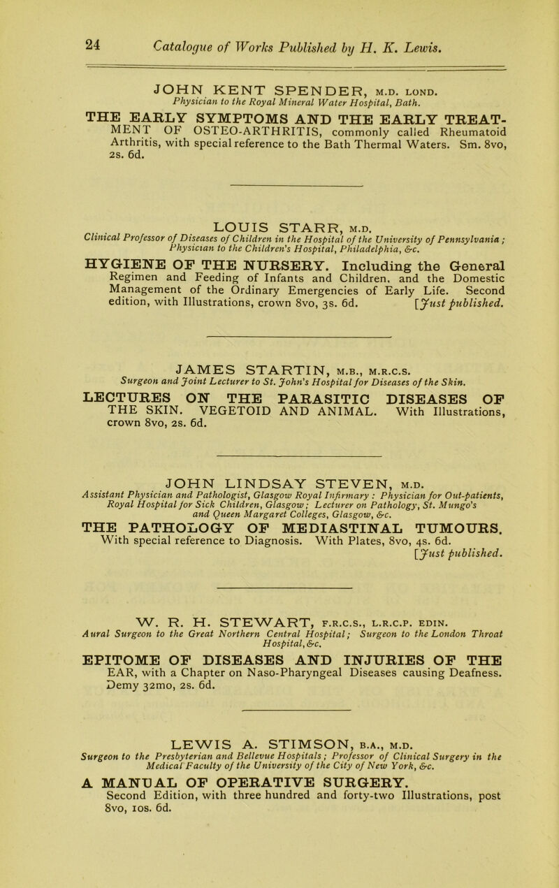 JOHN KENT SPENDER, m.d. lond. Physician to the Royal Mineral Water Hospital, Bath. THE EARLY SYMPTOMS AND THE EARLY TREAT- MENT OF OSTEO-ARTHRITIS, commonly called Rheumatoid Arthritis, with special reference to the Bath Thermal Waters. Sm. 8vo, 2s. 6d. LOUIS STARR, m.d. Clinical Professor of Diseases of Children in the Hospital of the University of Pennsylvania; Physician to the Children's Hospital, Philadelphia, &c, HYGIENE OF THE NURSERY. Including the General Regimen and Feeding of Infants and Children, and the Domestic Management of the Ordinary Emergencies of Early Life. Second edition, with Illustrations, crown 8vo, 3s. 6d. {yust published. JAMES STARTIN, m.b., m.r.c.s. Surgeon and Joint Lecturer to St. John's Hospital for Diseases of the Skin. LECTURES ON THE PARASITIC DISEASES OP THE SKIN. VEGETOID AND ANIMAL. With Illustrations, crown 8vo, 2S. 6d. JOHN LINDSAY STEVEN, m.d. Assistant Physician and Pathologist, Glasgow Royal Infirmary : Physician for Out-patients, Royal Hospital for Sick Children, Glasgow; Lecturer on Pathology, St. Mungo's and Queen Margaret Colleges, Glasgow, &c. THE PATHOLOGY OF MEDIASTINAL TUMOURS. With special reference to Diagnosis. With Plates, 8vo, 4s. 6d. \_jfust published. W. R. H. STEWART, f.r.c.s., l.r.c.p. edin. Aural Surgeon to the Great Northern Central Hospital; Surgeon to the London Throat Hospital, &c, EPITOME OP DISEASES AND INJURIES OP THE EAR, with a Chapter on Naso-Pharyngeal Diseases causing Deafness. Demy 32mo, 2s. 6d. LEWIS A. STIMSON, b.a., m.d. Surgeon to the Presbyterian and Bellevue Hospitals ; Professor of Clinical Surgery in the Medical Faculty of the University of the City of New York, &c. A MANUAL OP OPERATIVE SURGERY. Second Edition, with three hundred and forty-two Illustrations, post 8vo, los. 6d.