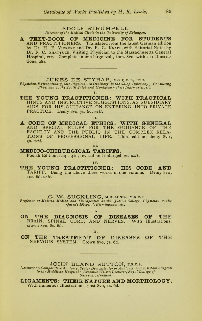 ADOLF STRUMPELL. Director of the Medical Clinic in the University of Erlangen. A TEXT-BOOK OF MEDICINE FOR STUDENTS AND PRACTITIONERS. Translated from the latest German edition by Dr. H. F. Vickery and Dr. P. C. Knapp, with Editorial Notes by Dr. F. C. Shattuck, Visiting Physician to the Massachusetts General Hospital, etc. Complete in one large vol., imp. 8vo, with iii Illustra- tions, 28s. JUKES DE STYRAP, m.k.q.c.p., etc. Physician-Extraordinary, late Physician in Ordinary, to the Salop Infirmary ; Consulting Physician to the South Salop and Montgomeryshire Infirmaries, etc. I. THE YOUNG PRACTITIONER: WITH PRACTICAL HINTS AND INSTRUCTIVE SUGGESTIONS, AS SUBSIDIARY AIDS, FOR HIS GUIDANCE ON ENTERING INTO PRIVATE PRACTICE. Demy 8vo, 7s. 6d. nett. II. A CODE OP MEDICAL ETHICS: WITH GENERAL AND SPECIAL RULES FOR THE GUIDANCE OF THE FACULTY AND THE PUBLIC IN THE COMPLEX RELA- TIONS OF PROFESSIONAL LIFE. Third edition, demy 8vo, 3s. nett. III. MEDICO-CHIRURGICAL TARIFFS. Fourth Edition, fcap. 4to, revised and enlarged, 2S. nett. IV. THE YOUNG PRACTITIONER: HIS CODE AND TARIFF. Being the above three works in one volume. Demy 8vo, los. 6d. nett. C. W. SUCKLING, M.D.LOND., m.r.c.p Professor of Materia Medica and Therapeutics at the Queen's College, Physician to the Queen's Hlbspital, Birmingham, etc. I. ON THE DIAGNOSIS OP DISEASES OP THE BRAIN, SPINAL CORD, AND NERVES. With Illustrations, crown 8vo, 8s. 6d. II. ON THE TREATMENT OP DISEASES OP THE NERVOUS SYSTEM. Crown 8vo, 7s. 6d. JOHN BLAND SUTTON, f.r.c.s. Lecturer on Comparative A natomy, Senior Demonstrator of Anatomy, and Assistant Surgeon to the Middlesex Hospital; Erasmus Wilson Lecturer, Royal College of Surgeons, England. LIGAMENTS: THEIR NATURE AND MORPHOLOGY. With numerous Illustrations, post 8vo, 4s. 6d.